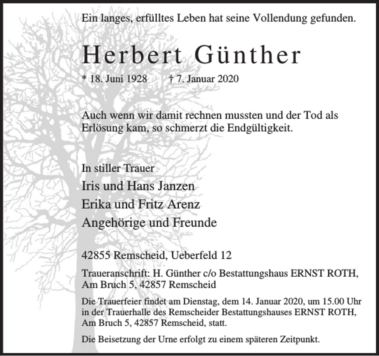 <p>Ein langes, erfülltes Leben hat seine Vollendung gefunden.</p><p>Herbert Günther<br />* 18. Juni 1928</p><p>† 7. Januar 2020</p><p>Auch wenn wir damit rechnen mussten und der Tod als<br />Erlösung kam, so schmerzt die Endgültigkeit.<br />In stiller Trauer</p><p>Iris und Hans Janzen<br />Erika und Fritz Arenz<br />Angehörige und Freunde<br />42855 Remscheid, Ueberfeld 12<br />Traueranschrift: H. Günther c/o Bestattungshaus ERNST ROTH,<br />Am Bruch 5, 42857 Remscheid<br />Die Trauerfeier findet am Dienstag, dem 14. Januar 2020, um 15.00 Uhr<br />in der Trauerhalle des Remscheider Bestattungshauses ERNST ROTH,<br />Am Bruch 5, 42857 Remscheid, statt.<br />Die Beisetzung der Urne erfolgt zu einem späteren Zeitpunkt.</p>