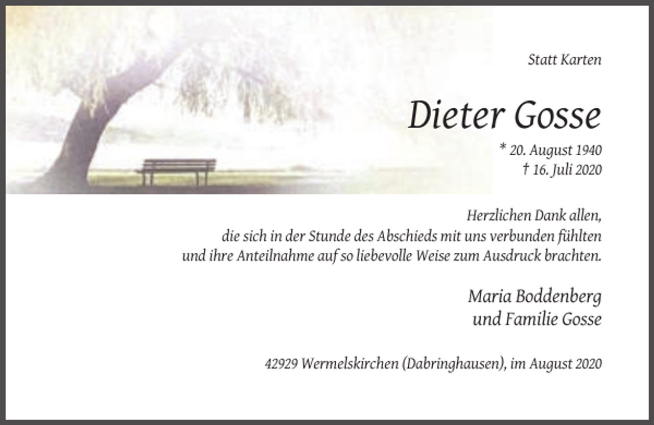 <p>Statt Karten</p><p>Dieter Gosse<br />* 20. August 1940<br />† 16. Juli 2020</p><p>Herzlichen Dank allen,<br />die sich in der Stunde des Abschieds mit uns verbunden fühlten<br />und ihre Anteilnahme auf so liebevolle Weise zum Ausdruck brachten.</p><p>Maria Boddenberg<br />und Familie Gosse<br />42929 Wermelskirchen (Dabringhausen), im August 2020</p>