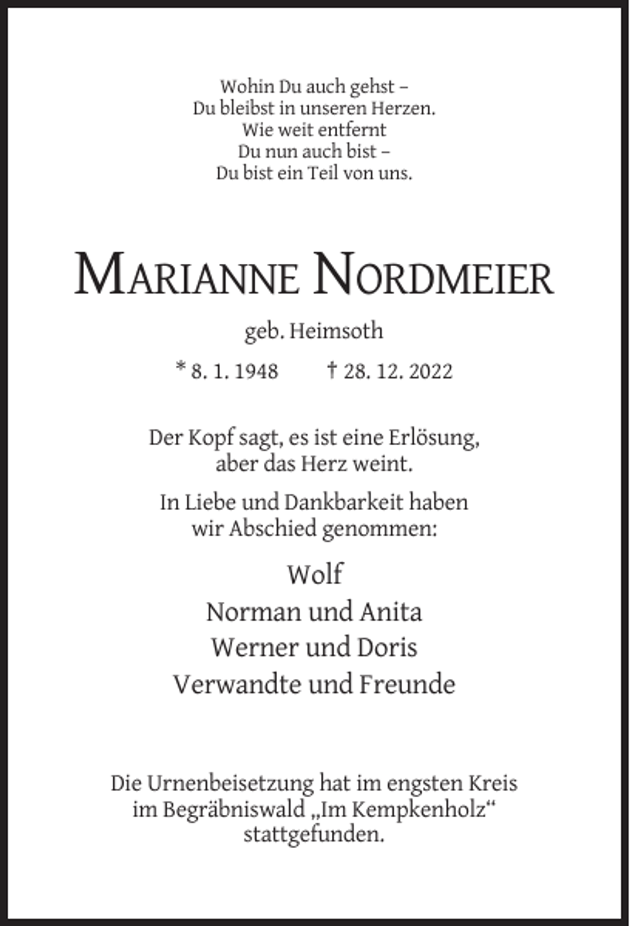 <p>Wohin Du auch gehst –<br />Du bleibst in unseren Herzen.<br />Wie weit entfernt<br />Du nun auch bist –<br />Du bist ein Teil von uns.</p><p>MARIANNE NORDMEIER<br />geb. Heimsoth<br />* 8. 1. 1948</p><p>† 28. 12. 2022</p><p>Der Kopf sagt, es ist eine Erlösung,<br />aber das Herz weint.<br />In Liebe und Dankbarkeit haben<br />wir Abschied genommen:</p><p>Wolf<br />Norman und Anita<br />Werner und Doris<br />Verwandte und Freunde</p><p>Die Urnenbeisetzung hat im engsten Kreis<br />im Begräbniswald „Im Kempkenholz“<br />stattgefunden.</p>