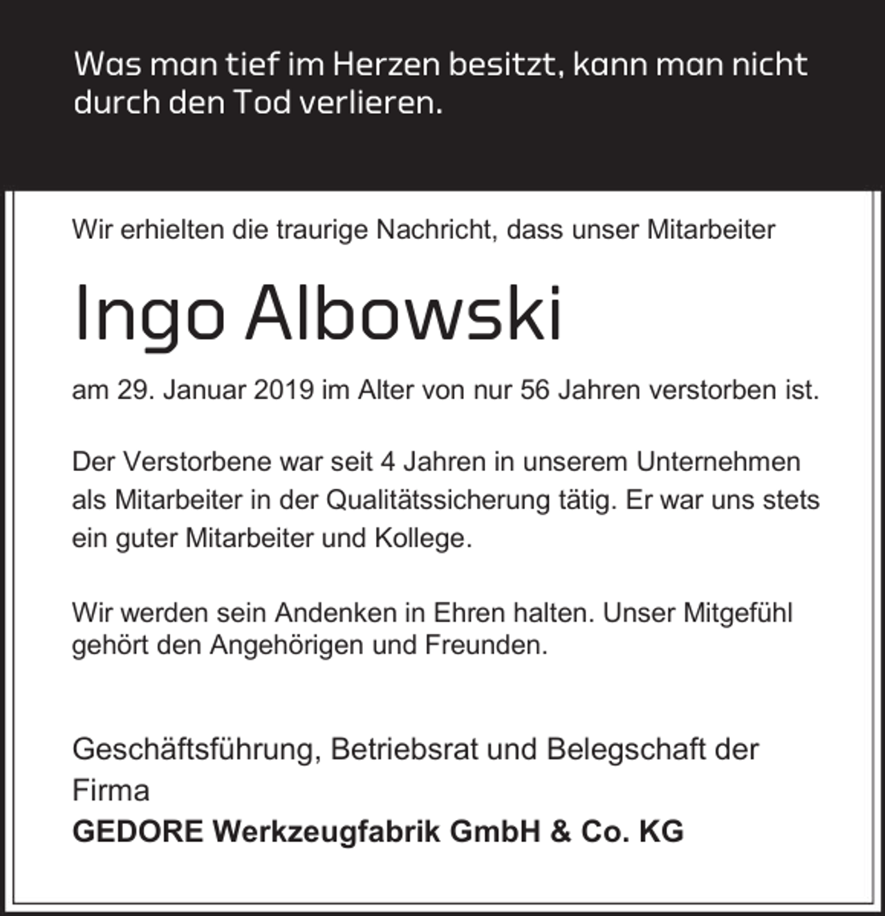<p>Was man tief im Herzen besitzt, kann man nicht<br />durch den Tod verlieren.</p><p>Wir erhielten die traurige Nachricht, dass unser Mitarbeiter</p><p>Ingo Albowski<br />am 29. Januar 2019 im Alter von nur 56 Jahren verstorben ist.<br />Der Verstorbene war seit 4 Jahren in unserem Unternehmen<br />als Mitarbeiter in der Qualitätssicherung tätig. Er war uns stets<br />ein guter Mitarbeiter und Kollege.<br />Wir werden sein Andenken in Ehren halten. Unser Mitgefühl<br />gehört den Angehörigen und Freunden.</p><p>Geschäftsführung, Betriebsrat und Belegschaft der<br />Firma<br />GEDORE Werkzeugfabrik GmbH &amp; Co. KG</p>