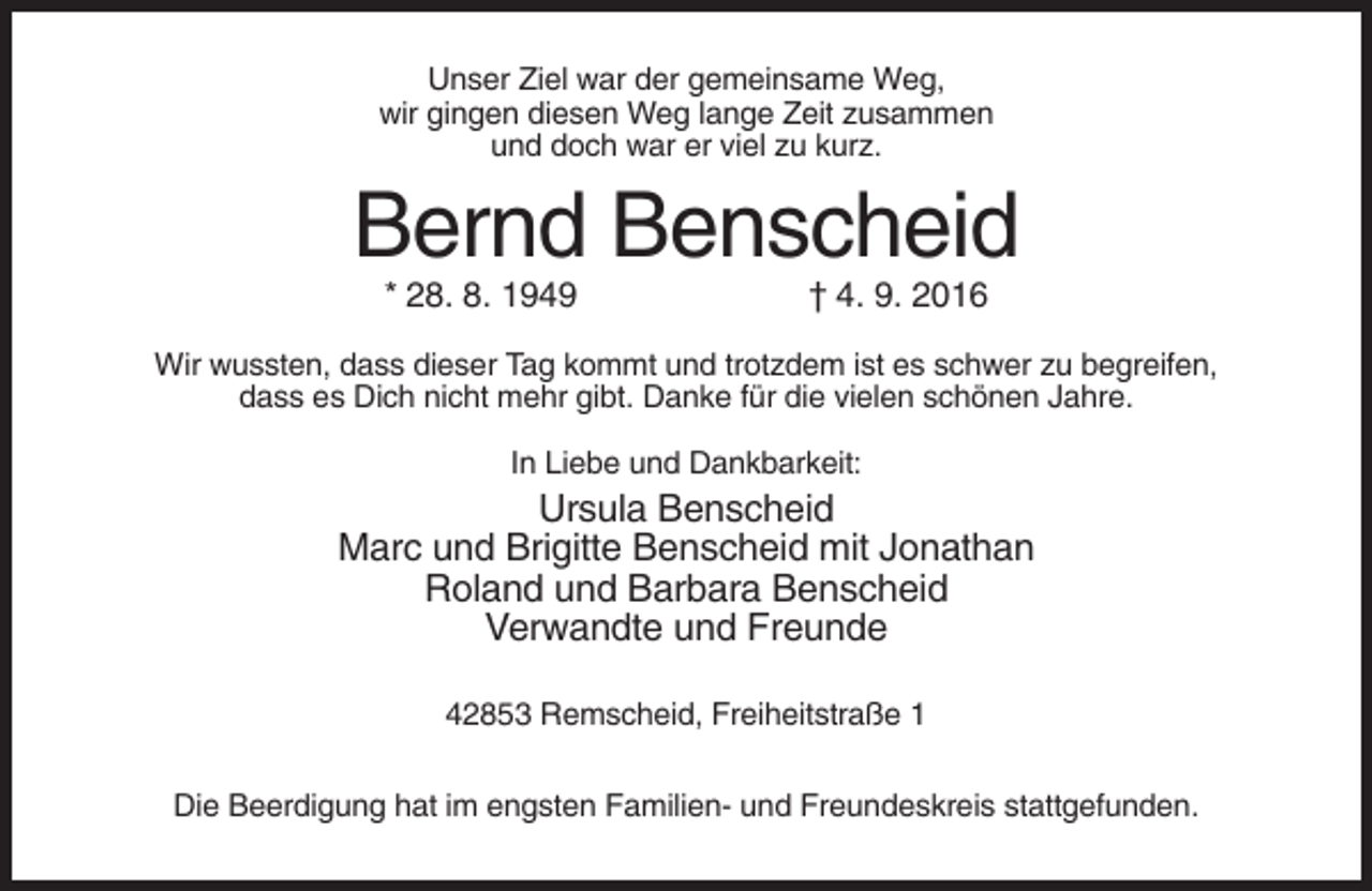 <p>Unser Ziel war der gemeinsame Weg,<br />wir gingen diesen Weg lange Zeit zusammen<br />und doch war er viel zu kurz.</p><p>Bernd Benscheid<br />* 28. 8. 1949</p><p>† 4. 9. 2016</p><p>Wir wussten, dass dieser Tag kommt und trotzdem ist es schwer zu begreifen,<br />dass es Dich nicht mehr gibt. Danke für die vielen schönen Jahre.<br />In Liebe und Dankbarkeit:</p><p>Ursula Benscheid<br />Marc und Brigitte Benscheid mit Jonathan<br />Roland und Barbara Benscheid<br />Verwandte und Freunde<br />42853 Remscheid, Freiheitstraße 1<br />Die Beerdigung hat im engsten Familien- und Freundeskreis stattgefunden.</p>