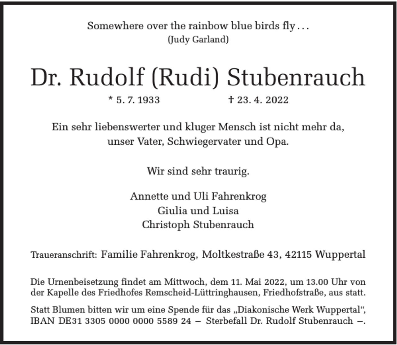 <p>Somewhere over the rainbow blue birds fly . . .<br />(Judy Garland)</p><p>Dr. Rudolf (Rudi) Stubenrauch<br />* 5. 7. 1933</p><p>† 23. 4. 2022</p><p>Ein sehr liebenswerter und kluger Mensch ist nicht mehr da,<br />unser Vater, Schwiegervater und Opa.<br />Wir sind sehr traurig.<br />Annette und Uli Fahrenkrog<br />Giulia und Luisa<br />Christoph Stubenrauch<br />Traueranschrift: Familie Fahrenkrog, Moltkestraße 43, 42115 Wuppertal<br />Die Urnenbeisetzung findet am Mittwoch, dem 11. Mai 2022, um 13.00 Uhr von<br />der Kapelle des Friedhofes Remscheid-Lüttringhausen, Friedhofstraße, aus statt.<br />Statt Blumen bitten wir um eine Spende für das „Diakonische Werk Wuppertal“,<br />IBAN DE31 3305 5589 24 – Sterbefall Dr. Rudolf Stubenrauch –.</p>