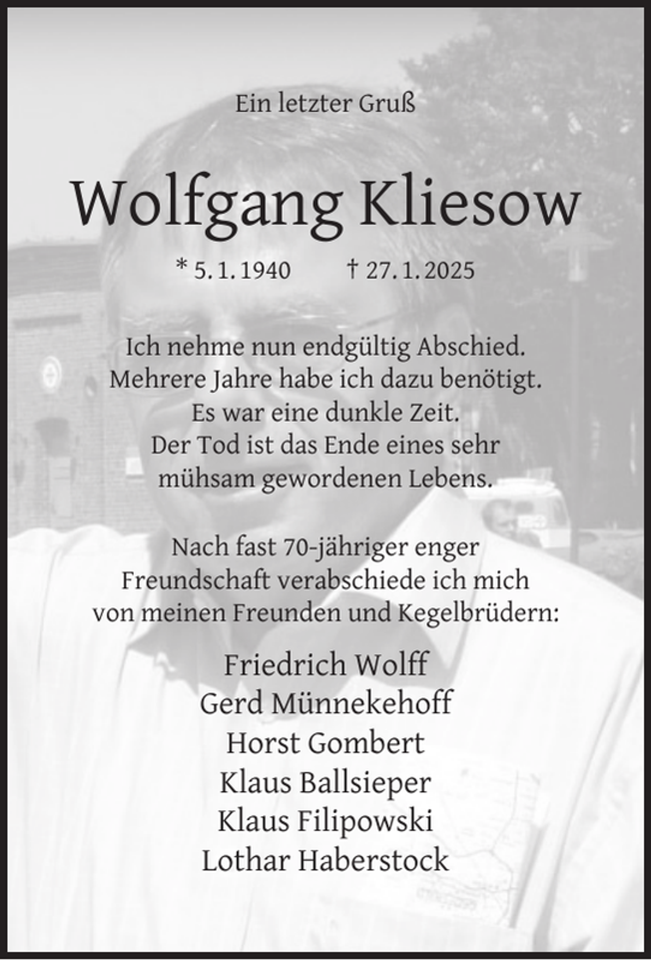 <p>Ein letzter Gruß</p><p>Wolfgang Kliesow<br />* 5. 1. 1940</p><p>† 27. 1. 2025</p><p>Ich nehme nun endgültig Abschied.<br />Mehrere Jahre habe ich dazu benötigt.<br />Es war eine dunkle Zeit.<br />Der Tod ist das Ende eines sehr<br />mühsam gewordenen Lebens.<br />Nach fast 70-jähriger enger<br />Freundschaft verabschiede ich mich<br />von meinen Freunden und Kegelbrüdern:</p><p>Friedrich Wolff<br />Gerd Münnekehoff<br />Horst Gombert<br />Klaus Ballsieper<br />Klaus Filipowski<br />Lothar Haberstock</p>