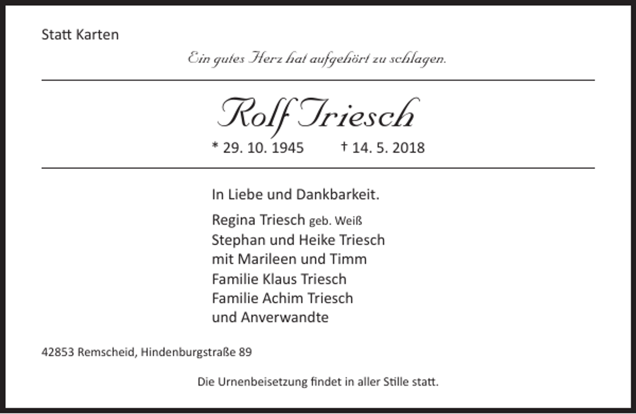 <p>Statt Karten</p><p>Ein gutes Herz hat aufgehört zu schlagen.</p><p>Rolf Triesch</p><p>* 29. 10. 1945</p><p>† 14. 5. 2018</p><p>In Liebe und Dankbarkeit.<br />Regina Triesch geb. Weiß<br />Stephan und Heike Triesch<br />mit Marileen und Timm<br />Familie Klaus Triesch<br />Familie Achim Triesch<br />und Anverwandte<br />42853 Remscheid, Hindenburgstraße 89<br />Die Urnenbeisetzung findet in aller Stille statt.</p>