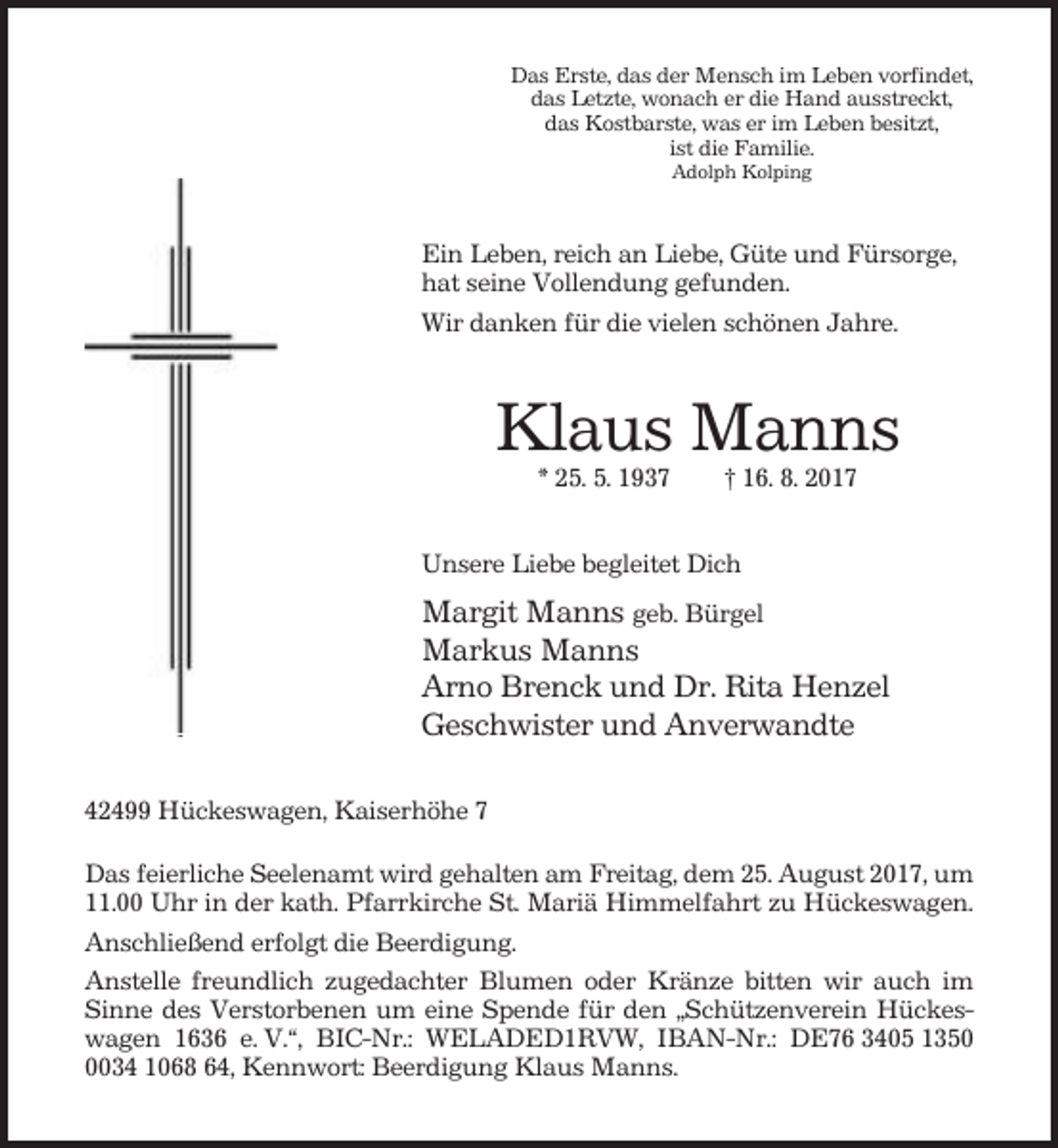<p>Das Erste, das der Mensch im Leben vorfindet,<br />das Letzte, wonach er die Hand ausstreckt,<br />das Kostbarste, was er im Leben besitzt,<br />ist die Familie.<br />Adolph Kolping</p><p>Ein Leben, reich an Liebe, Güte und Fürsorge,<br />hat seine Vollendung gefunden.<br />Wir danken für die vielen schönen Jahre.</p><p>Klaus Manns<br />* 25. 5. 1937</p><p>† 16. 8. 2017</p><p>Unsere Liebe begleitet Dich</p><p>Margit Manns geb. Bürgel<br />Markus Manns<br />Arno Brenck und Dr. Rita Henzel<br />Geschwister und Anverwandte<br />42499 Hückeswagen, Kaiserhöhe 7<br />Das feierliche Seelenamt wird gehalten am Freitag, dem 25. August 2017, um<br />11.00 Uhr in der kath. Pfarrkirche St. Mariä Himmelfahrt zu Hückeswagen.<br />Anschließend erfolgt die Beerdigung.<br />Anstelle freundlich zugedachter Blumen oder Kränze bitten wir auch im<br />Sinne des Verstorbenen um eine Spende für den „Schützenverein Hückeswagen 1636 e. V.“, BIC-Nr.: WELADED1RVW, IBAN-Nr.: DE76 3405 135034 1068 64, Kennwort: Beerdigung Klaus Manns.</p>