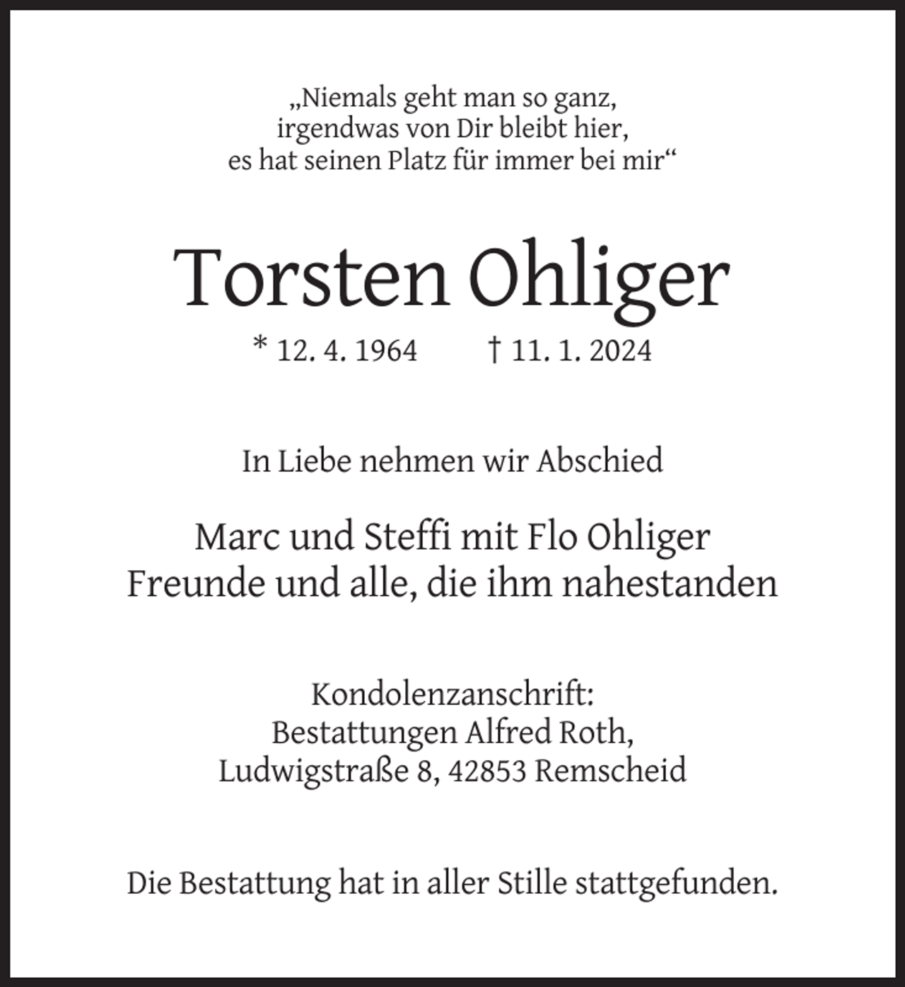 <p>„Niemals geht man so ganz,<br />irgendwas von Dir bleibt hier,<br />es hat seinen Platz für immer bei mir“</p><p>Torsten Ohliger<br />* 12. 4. 1964</p><p>† 11. 1. 2024</p><p>In Liebe nehmen wir Abschied</p><p>Marc und Steffi mit Flo Ohliger<br />Freunde und alle, die ihm nahestanden<br />Kondolenzanschrift:<br />Bestattungen Alfred Roth,<br />Ludwigstraße 8, 42853 Remscheid</p><p>Die Bestattung hat in aller Stille stattgefunden.</p>
