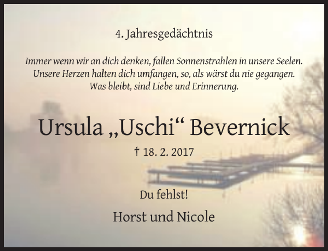 <p>4. Jahresgedächtnis<br />Immer wenn wir an dich denken, fallen Sonnenstrahlen in unsere Seelen.<br />Unsere Herzen halten dich umfangen, so, als wärst du nie gegangen.<br />Was bleibt, sind Liebe und Erinnerung.</p><p>Ursula „Uschi“ Bevernick<br />† 18. 2. 2017</p><p>Du fehlst!</p><p>Horst und Nicole</p>