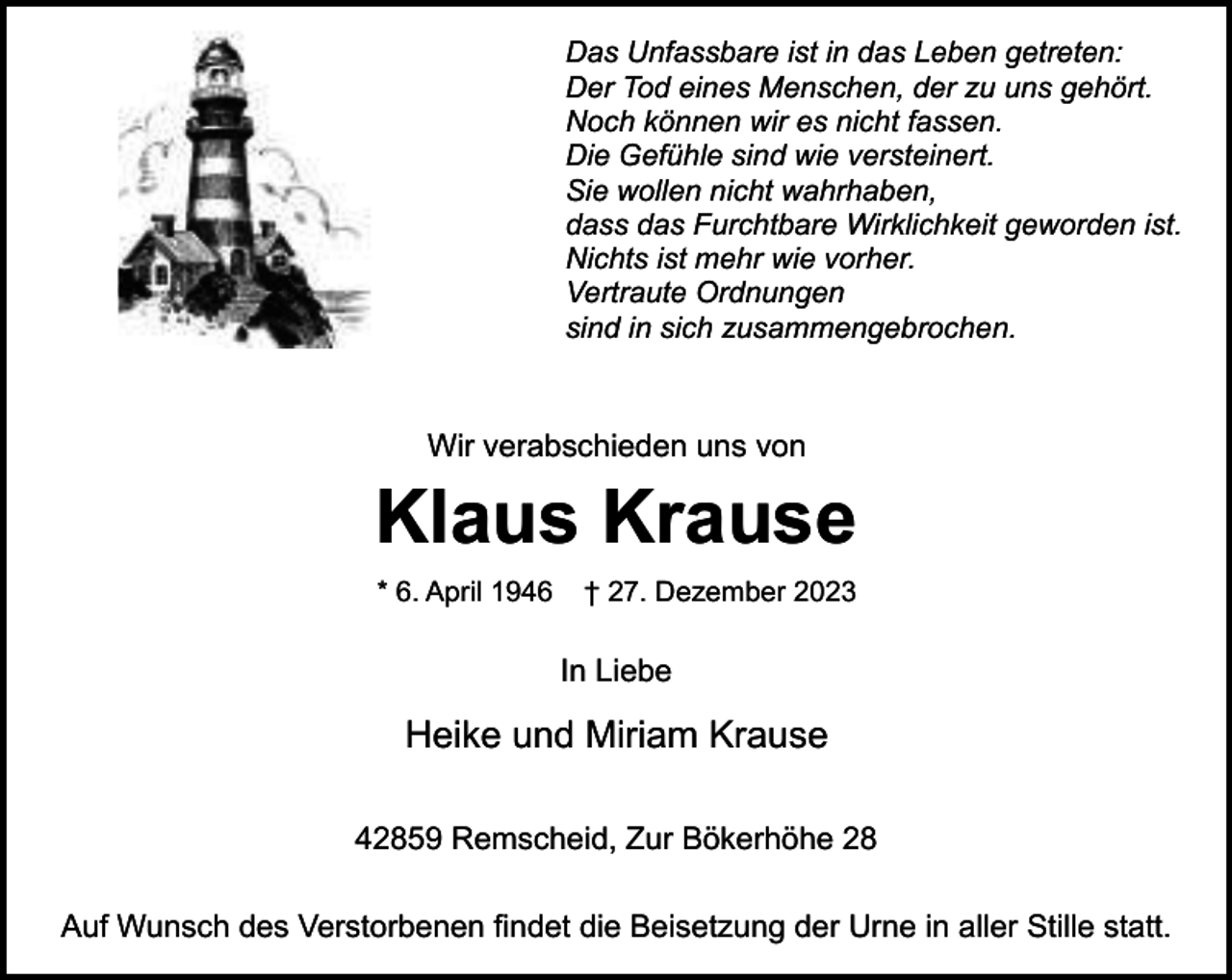 <p>Das Unfassbare ist in das Leben getreten:<br />Der Tod eines Menschen, der zu uns gehört.<br />Noch können wir es nicht fassen.<br />Die Gefühle sind wie versteinert.<br />Sie wollen nicht wahrhaben,<br />dass das Furchtbare Wirklichkeit geworden ist.<br />Nichts ist mehr wie vorher.<br />Vertraute Ordnungen<br />sind in sich zusammengebrochen.</p><p>Wir verabschieden uns von</p><p>Klaus Krause<br />* 6. April 1946</p><p>† 27. Dezember 2023</p><p>In Liebe</p><p>Heike und Miriam Krause<br />42859 Remscheid, Zur Bökerhöhe 28<br />Auf Wunsch des Verstorbenen findet die Beisetzung der Urne in aller Stille statt.</p>