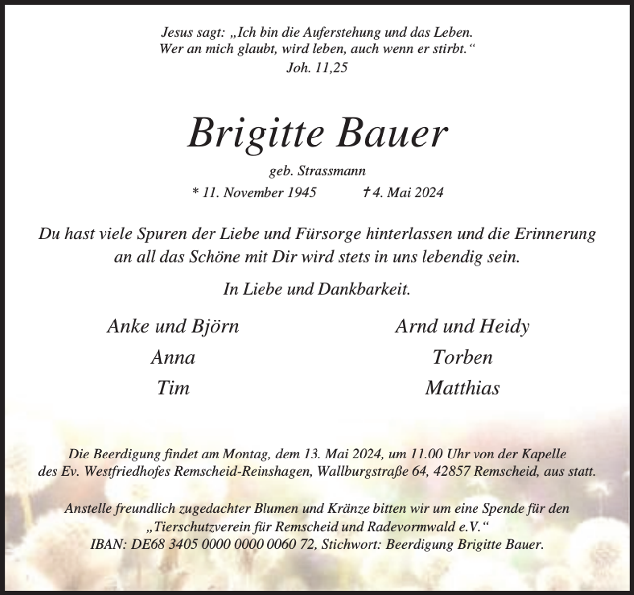 <p>Jesus sagt: „Ich bin die Auferstehung und das Leben.<br />Wer an mich glaubt, wird leben, auch wenn er stirbt.“<br />Joh. 11,25</p><p>Brigitte Bauer<br />geb. Strassmann</p><p>* 11. November 1945</p><p>g 4. Mai 2024</p><p>Du hast viele Spuren der Liebe und Fürsorge hinterlassen und die Erinnerung<br />an all das Schöne mit Dir wird stets in uns lebendig sein.<br />In Liebe und Dankbarkeit.</p><p>Anke und Björn<br />Anna<br />Tim</p><p>Arnd und Heidy<br />Torben<br />Matthias</p><p>Die Beerdigung findet am Montag, dem 13. Mai 2024, um 11.00 Uhr von der Kapelle<br />des Ev. Westfriedhofes Remscheid-Reinshagen, Wallburgstraße 64, 42857 Remscheid, aus statt.<br />Anstelle freundlich zugedachter Blumen und Kränze bitten wir um eine Spende für den<br />„Tierschutzverein für Remscheid und Radevormwald e.V.“<br />IBAN: DE68 3405 0060 72, Stichwort: Beerdigung Brigitte Bauer.</p>