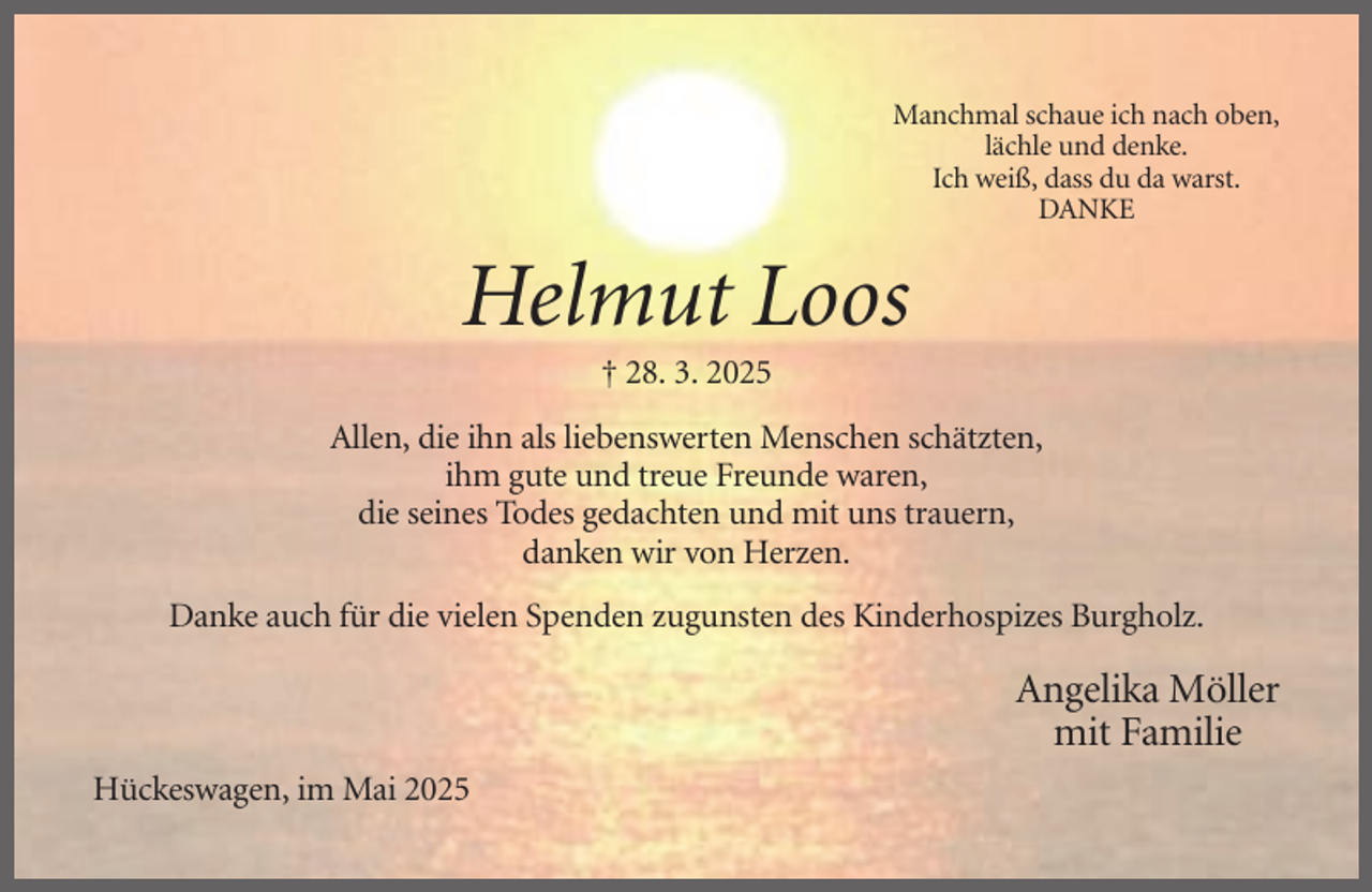 <p>Manchmal schaue ich nach oben,<br />lächle und denke.<br />Ich weiß, dass du da warst.<br />DANKE</p><p>Helmut Loos<br />† 28. 3. 2025<br />Allen, die ihn als liebenswerten Menschen schätzten,<br />ihm gute und treue Freunde waren,<br />die seines Todes gedachten und mit uns trauern,<br />danken wir von Herzen.<br />Danke auch für die vielen Spenden zugunsten des Kinderhospizes Burgholz.</p><p>Angelika Möller<br />mit Familie<br />Hückeswagen, im Mai 2025</p>
