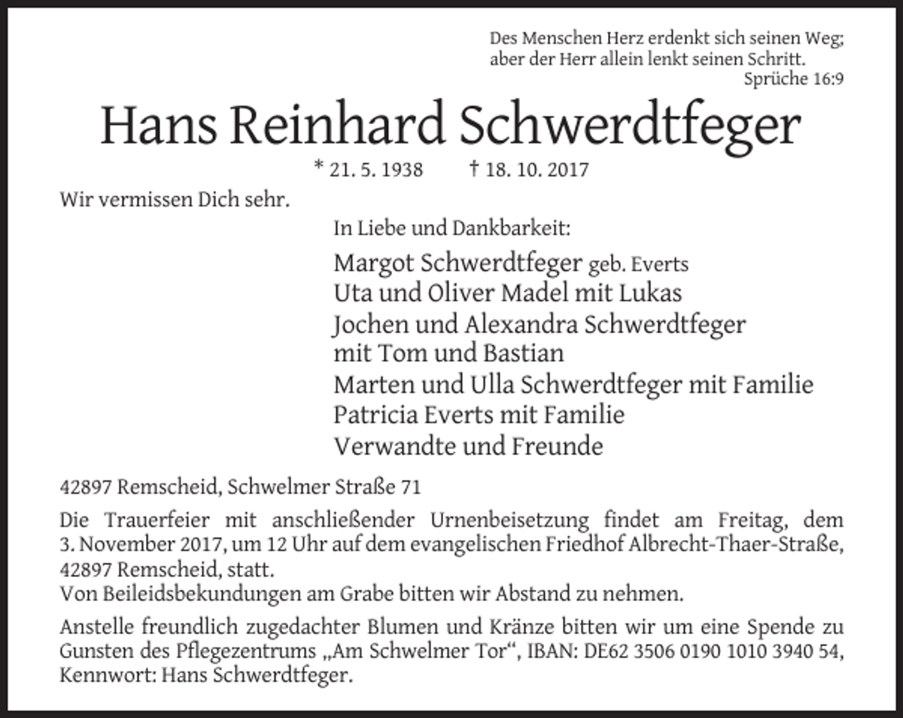 <p>Des Menschen Herz erdenkt sich seinen Weg;<br />aber der Herr allein lenkt seinen Schritt.<br />Sprüche 16:9</p><p>Hans Reinhard Schwerdtfeger<br />* 21. 5. 1938</p><p>† 18. 10. 2017</p><p>Wir vermissen Dich sehr.<br />In Liebe und Dankbarkeit:</p><p>Margot Schwerdtfeger geb. Everts<br />Uta und Oliver Madel mit Lukas<br />Jochen und Alexandra Schwerdtfeger<br />mit Tom und Bastian<br />Marten und Ulla Schwerdtfeger mit Familie<br />Patricia Everts mit Familie<br />Verwandte und Freunde<br />42897 Remscheid, Schwelmer Straße 71<br />Die Trauerfeier mit anschließender Urnenbeisetzung findet am Freitag, dem<br />3. November 2017, um 12 Uhr auf dem evangelischen Friedhof Albrecht-Thaer-Straße,<br />42897 Remscheid, statt.<br />Von Beileidsbekundungen am Grabe bitten wir Abstand zu nehmen.<br />Anstelle freundlich zugedachter Blumen und Kränze bitten wir um eine Spende zu<br />Gunsten des Pflegezentrums „Am Schwelmer Tor“, IBAN: DE62 3506 0190 1010 3940 54,<br />Kennwort: Hans Schwerdtfeger.</p>
