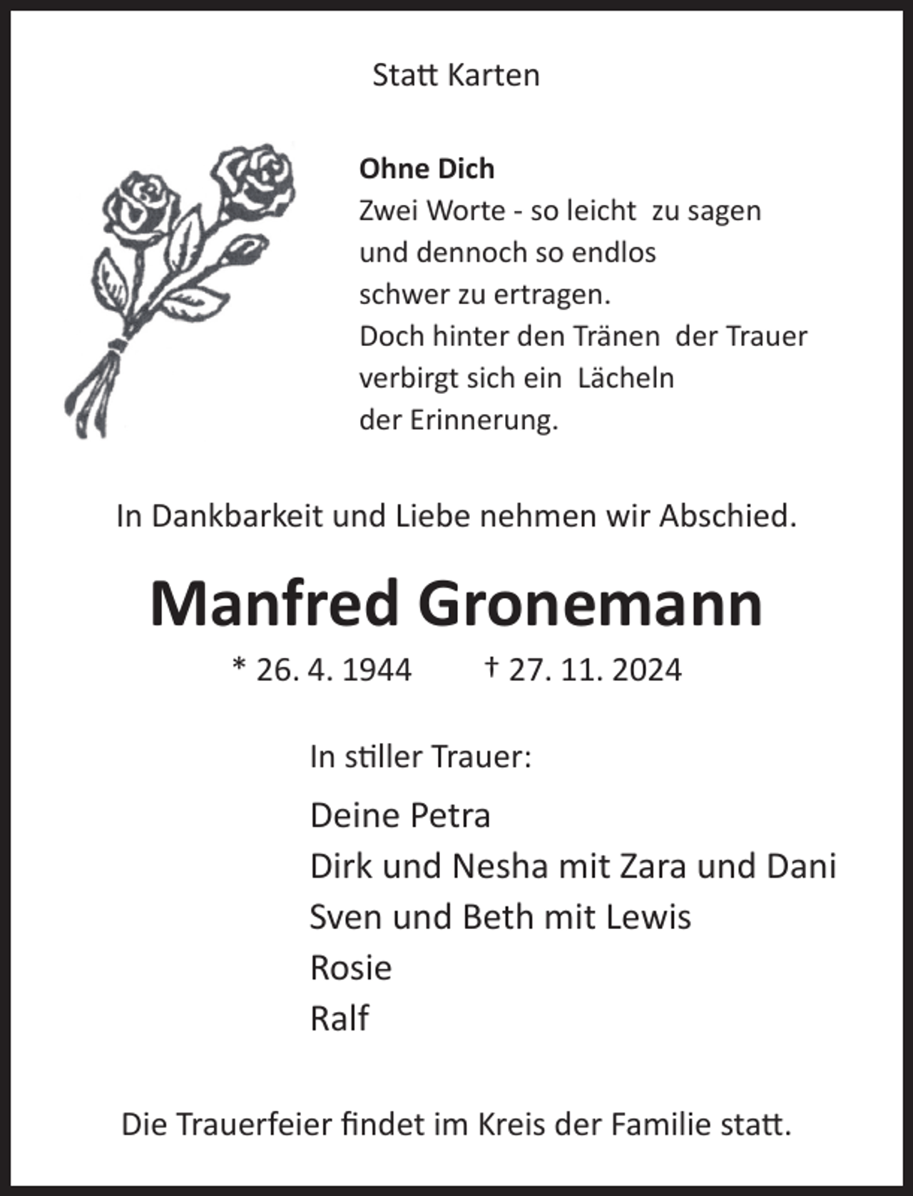 <p>Statt Karten<br />Ohne Dich<br />Zwei Worte - so leicht zu sagen<br />und dennoch so endlos<br />schwer zu ertragen.<br />Doch hinter den Tränen der Trauer<br />verbirgt sich ein Lächeln<br />der Erinnerung.</p><p>In Dankbarkeit und Liebe nehmen wir Abschied.</p><p>Manfred Gronemann<br />* 26. 4. 1944</p><p>† 27. 11. 2024</p><p>In stiller Trauer:</p><p>Deine Petra<br />Dirk und Nesha mit Zara und Dani<br />Sven und Beth mit Lewis<br />Rosie<br />Ralf<br />Die Trauerfeier findet im Kreis der Familie statt.</p>