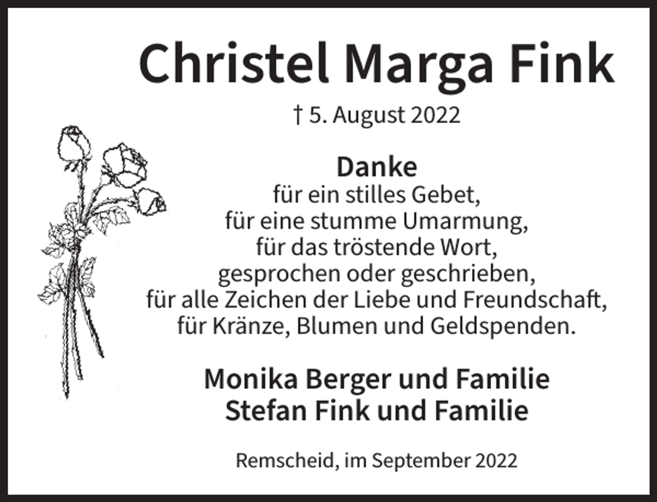 <p>Christel Marga Fink<br />† 5. August 2022</p><p>Danke</p><p>für ein stilles Gebet,<br />für eine stumme Umarmung,<br />für das tröstende Wort,<br />gesprochen oder geschrieben,<br />für alle Zeichen der Liebe und Freundschaft,<br />für Kränze, Blumen und Geldspenden.</p><p>Monika Berger und Familie<br />Stefan Fink und Familie<br />Remscheid, im September 2022</p>