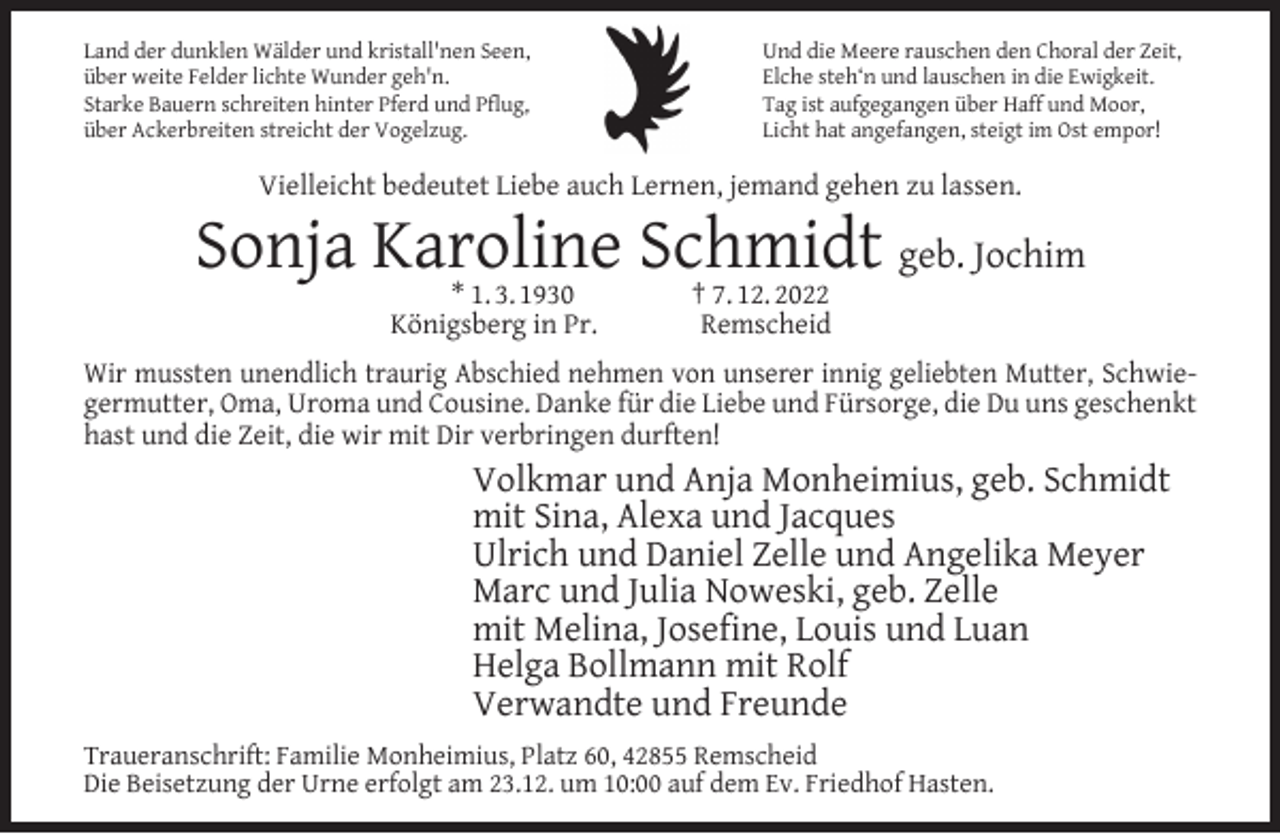 <p>Land der dunklen Wälder und kristall'nen Seen,<br />über weite Felder lichte Wunder geh'n.<br />Starke Bauern schreiten hinter Pferd und Pﬂug,<br />über Ackerbreiten streicht der Vogelzug.</p><p>Und die Meere rauschen den Choral der Zeit,<br />Elche steh‘n und lauschen in die Ewigkeit.<br />Tag ist aufgegangen über Haff und Moor,<br />Licht hat angefangen, steigt im Ost empor!</p><p>Vielleicht bedeutet Liebe auch Lernen, jemand gehen zu lassen.</p><p>Sonja Karoline<br />Schmidt<br />geb. Jochim<br />* 1. 3. 1930<br />† 7. 12. 2022<br />Königsberg in Pr.</p><p>Remscheid</p><p>Wir mussten unendlich traurig Abschied nehmen von unserer innig geliebten Mutter, Schwiegermutter, Oma, Uroma und Cousine. Danke für die Liebe und Fürsorge, die Du uns geschenkt<br />hast und die Zeit, die wir mit Dir verbringen durften!</p><p>Volkmar und Anja Monheimius, geb. Schmidt<br />mit Sina, Alexa und Jacques<br />Ulrich und Daniel Zelle und Angelika Meyer<br />Marc und Julia Noweski, geb. Zelle<br />mit Melina, Joseﬁne, Louis und Luan<br />Helga Bollmann mit Rolf<br />Verwandte und Freunde<br />Traueranschrift: Familie Monheimius, Platz 60, 42855 Remscheid<br />Die Beisetzung der Urne erfolgt am 23.12. um 10:00 auf dem Ev. Friedhof Hasten.</p>