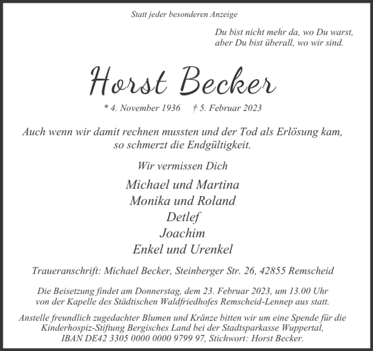 <p>Statt jeder besonderen Anzeige</p><p>Du bist nicht mehr da, wo Du warst,<br />aber Du bist überall, wo wir sind.</p><p>Horst Becker<br />* 4. November 1936</p><p>† 5. Februar 2023</p><p>Auch wenn wir damit rechnen mussten und der Tod als Erlösung kam,<br />so schmerzt die Endgültigkeit.<br />Wir vermissen Dich</p><p>Michael und Martina<br />Monika und Roland<br />Detlef<br />Joachim<br />Enkel und Urenkel<br />Traueranschrift: Michael Becker, Steinberger Str. 26, 42855 Remscheid<br />Die Beisetzung findet am Donnerstag, dem 23. Februar 2023, um 13.00 Uhr<br />von der Kapelle des Städtischen Waldfriedhofes Remscheid-Lennep aus statt.<br />Anstelle freundlich zugedachter Blumen und Kränze bitten wir um eine Spende für die<br />Kinderhospiz-Stiftung Bergisches Land bei der Stadtsparkasse Wuppertal,<br />IBAN DE42 3305 9797, Stichwort: Horst Becker.</p>