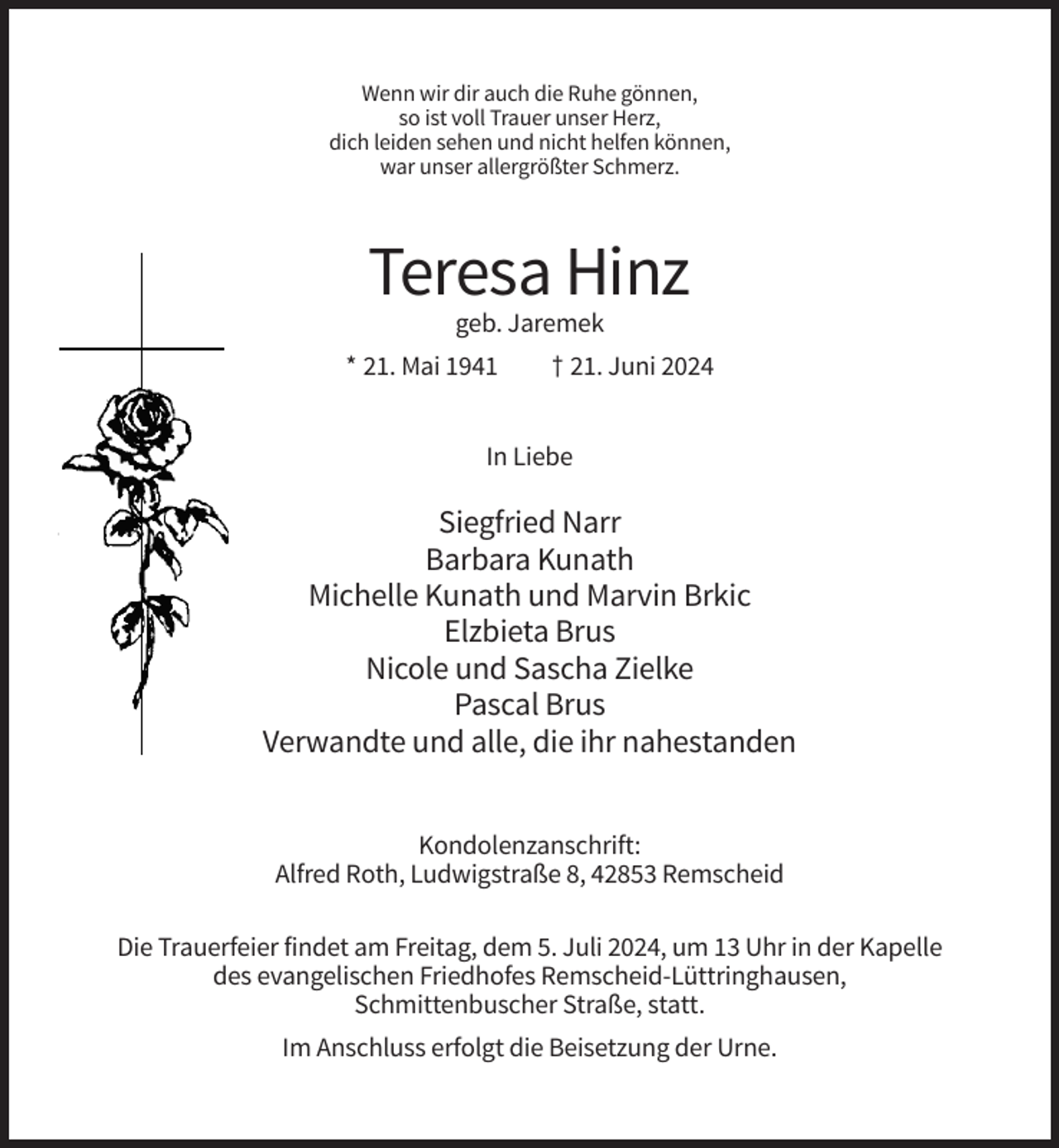 <p>Wenn wir dir auch die Ruhe gönnen,<br />so ist voll Trauer unser Herz,<br />dich leiden sehen und nicht helfen können,<br />war unser allergrößter Schmerz.</p><p>Teresa Hinz<br />geb. Jaremek<br />* 21. Mai 1941</p><p>† 21. Juni 2024</p><p>In Liebe</p><p>Siegfried Narr<br />Barbara Kunath<br />Michelle Kunath und Marvin Brkic<br />Elzbieta Brus<br />Nicole und Sascha Zielke<br />Pascal Brus<br />Verwandte und alle, die ihr nahestanden<br />Kondolenzanschrift:<br />Alfred Roth, Ludwigstraße 8, 42853 Remscheid<br />Die Trauerfeier findet am Freitag, dem 5. Juli 2024, um 13 Uhr in der Kapelle<br />des evangelischen Friedhofes Remscheid-Lüttringhausen,<br />Schmittenbuscher Straße, statt.<br />Im Anschluss erfolgt die Beisetzung der Urne.</p>