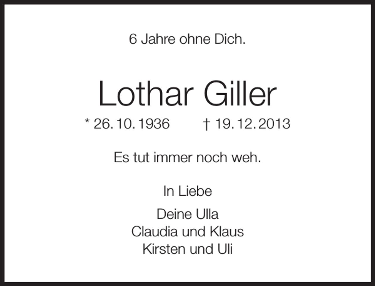 <p>6 Jahre ohne Dich.</p><p>Lothar Giller</p><p>* 26. 10. 1936</p><p>† 19. 12. 2013</p><p>Es tut immer noch weh.<br />In Liebe<br />Deine Ulla<br />Claudia und Klaus<br />Kirsten und Uli</p>