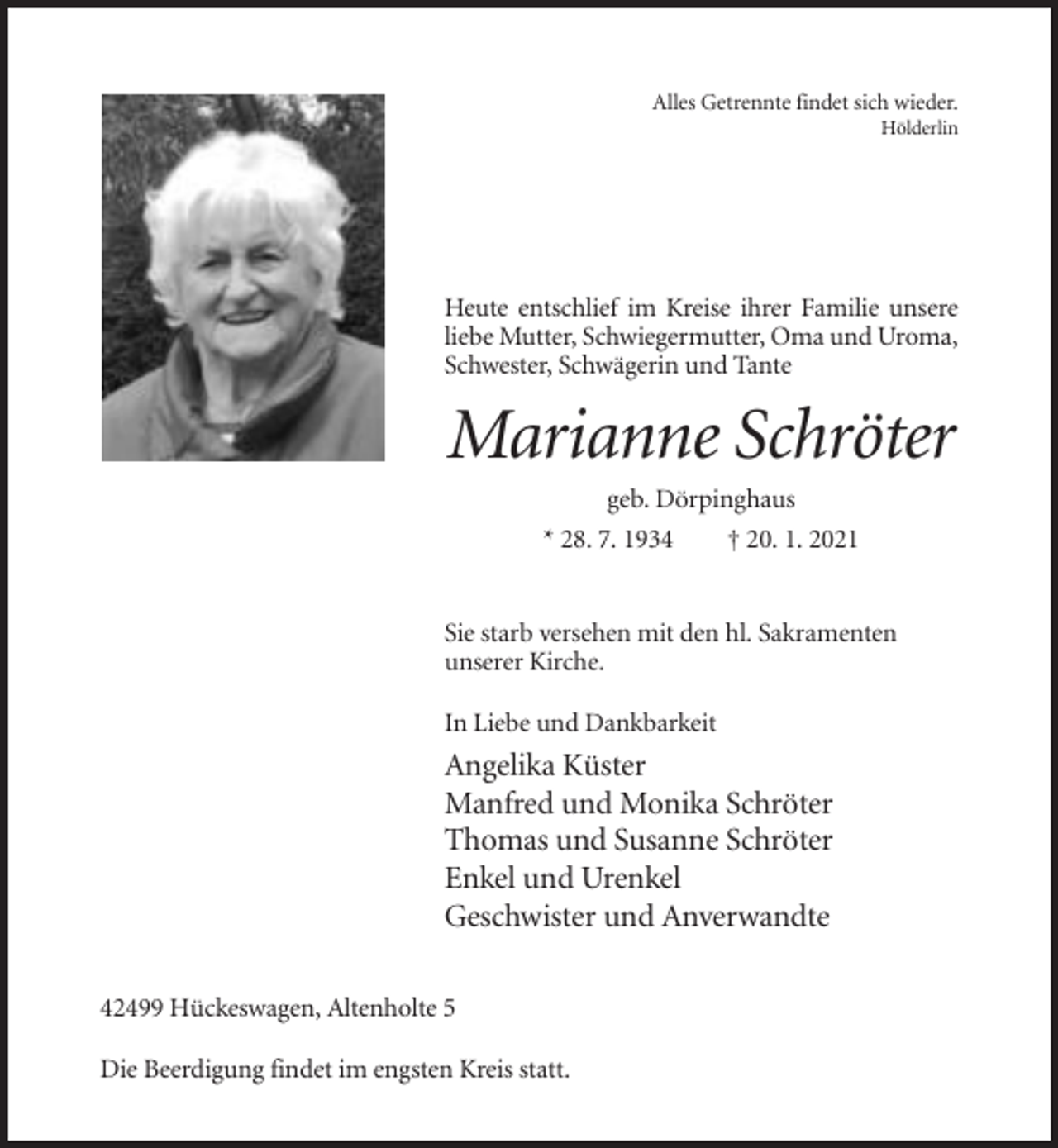 <p>Alles Getrennte findet sich wieder.<br />Hölderlin</p><p>Heute entschlief im Kreise ihrer Familie unsere<br />liebe Mutter, Schwiegermutter, Oma und Uroma,<br />Schwester, Schwägerin und Tante</p><p>Marianne Schröter<br />geb. Dörpinghaus<br />* 28. 7. 1934<br />† 20. 1. 2021</p><p>Sie starb versehen mit den hl. Sakramenten<br />unserer Kirche.<br />In Liebe und Dankbarkeit</p><p>Angelika Küster<br />Manfred und Monika Schröter<br />Thomas und Susanne Schröter<br />Enkel und Urenkel<br />Geschwister und Anverwandte<br />42499 Hückeswagen, Altenholte 5<br />Die Beerdigung findet im engsten Kreis statt.</p>