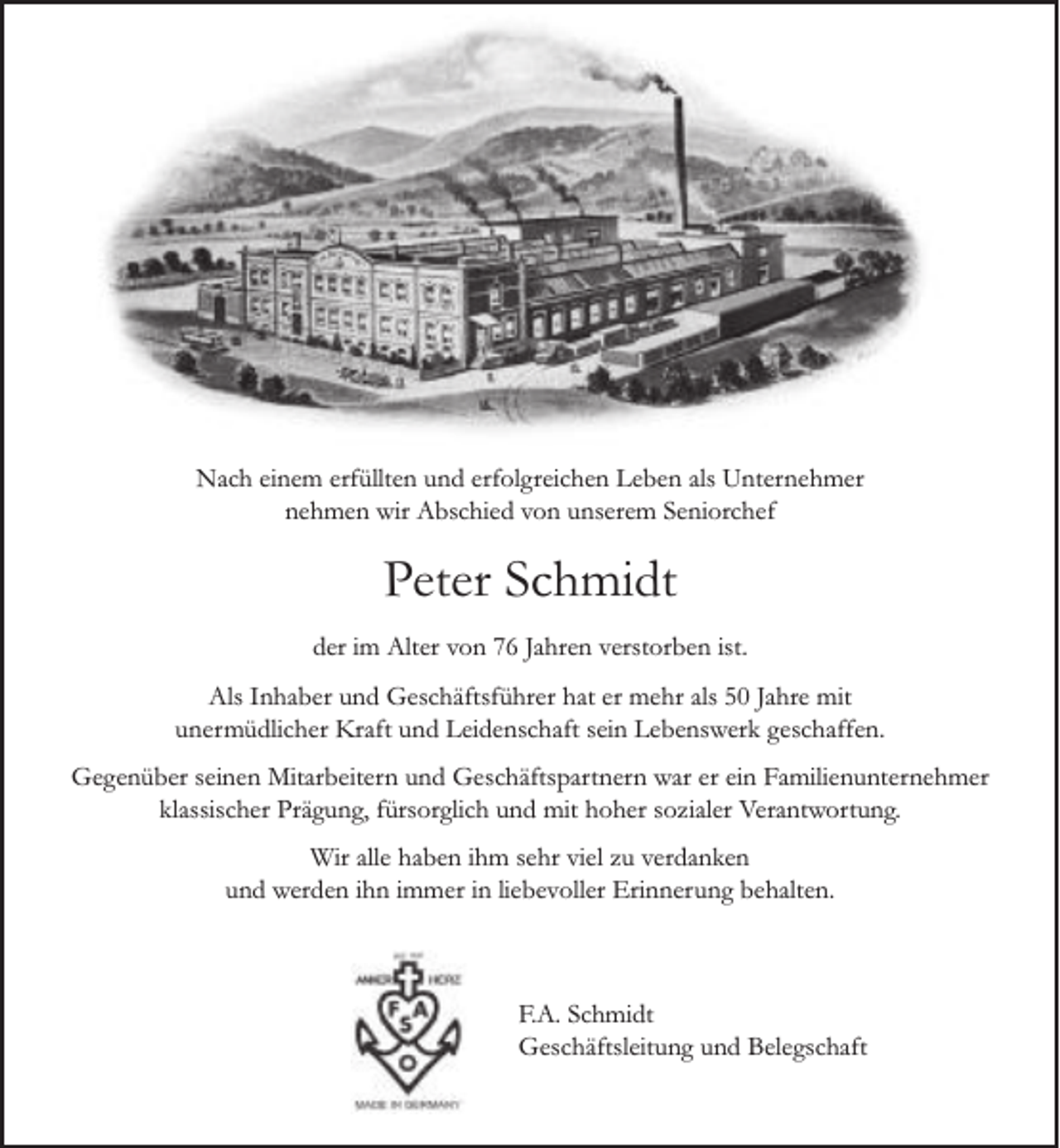 <p>Nach einem erfüllten und erfolgreichen Leben als Unternehmer<br />nehmen wir Abschied von unserem Seniorchef</p><p>Peter Schmidt<br />der im Alter von 76 Jahren verstorben ist.<br />Als Inhaber und Geschäftsführer hat er mehr als 50 Jahre mit<br />unermüdlicher Kraft und Leidenschaft sein Lebenswerk geschaffen.<br />Gegenüber seinen Mitarbeitern und Geschäftspartnern war er ein Familienunternehmer<br />klassischer Prägung, fürsorglich und mit hoher sozialer Verantwortung.<br />Wir alle haben ihm sehr viel zu verdanken<br />und werden ihn immer in liebevoller Erinnerung behalten.</p><p>F.A. Schmidt<br />Geschäftsleitung und Belegschaft</p>