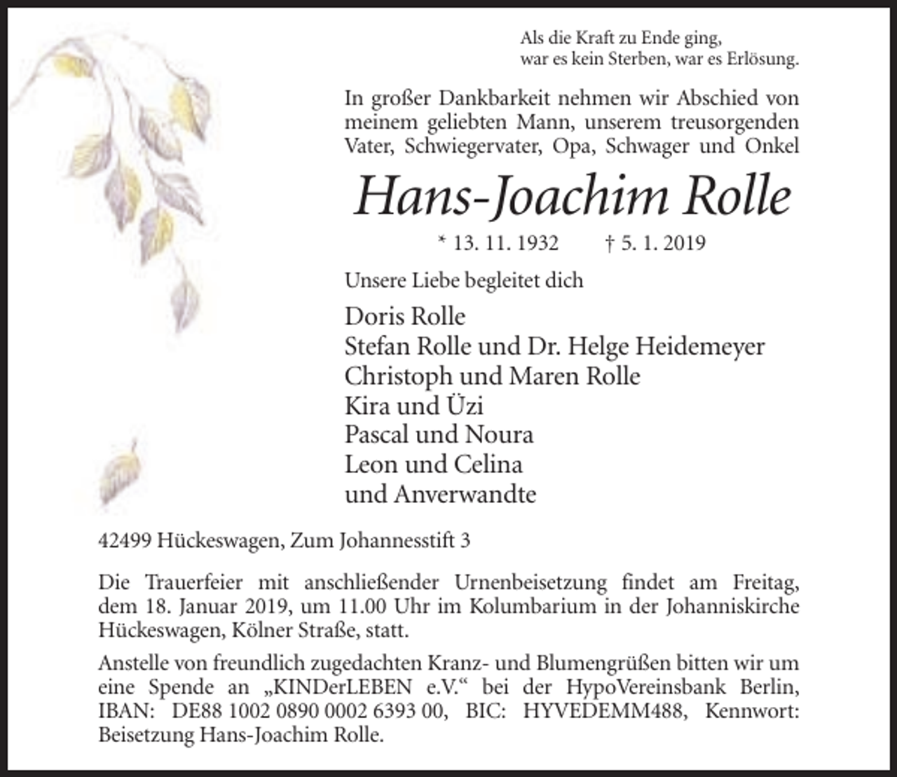 <p>Als die Kraft zu Ende ging,<br />war es kein Sterben, war es Erlösung.</p><p>In großer Dankbarkeit nehmen wir Abschied von<br />meinem geliebten Mann, unserem treusorgenden<br />Vater, Schwiegervater, Opa, Schwager und Onkel</p><p>Hans-Joachim Rolle<br />* 13. 11. 1932</p><p>† 5. 1. 2019</p><p>Unsere Liebe begleitet dich</p><p>Doris Rolle<br />Stefan Rolle und Dr. Helge Heidemeyer<br />Christoph und Maren Rolle<br />Kira und Üzi<br />Pascal und Noura<br />Leon und Celina<br />und Anverwandte<br />42499 Hückeswagen, Zum Johannesstift 3<br />Die Trauerfeier mit anschließender Urnenbeisetzung findet am Freitag,<br />dem 18. Januar 2019, um 11.00 Uhr im Kolumbarium in der Johanniskirche<br />Hückeswagen, Kölner Straße, statt.<br />Anstelle von freundlich zugedachten Kranz- und Blumengrüßen bitten wir um<br />eine Spende an „KINDerLEBEN e.V.“ bei der HypoVereinsbank Berlin,<br />IBAN: DE88 1002 089002 6393 00, BIC: HYVEDEMM488, Kennwort:<br />Beisetzung Hans-Joachim Rolle.</p>