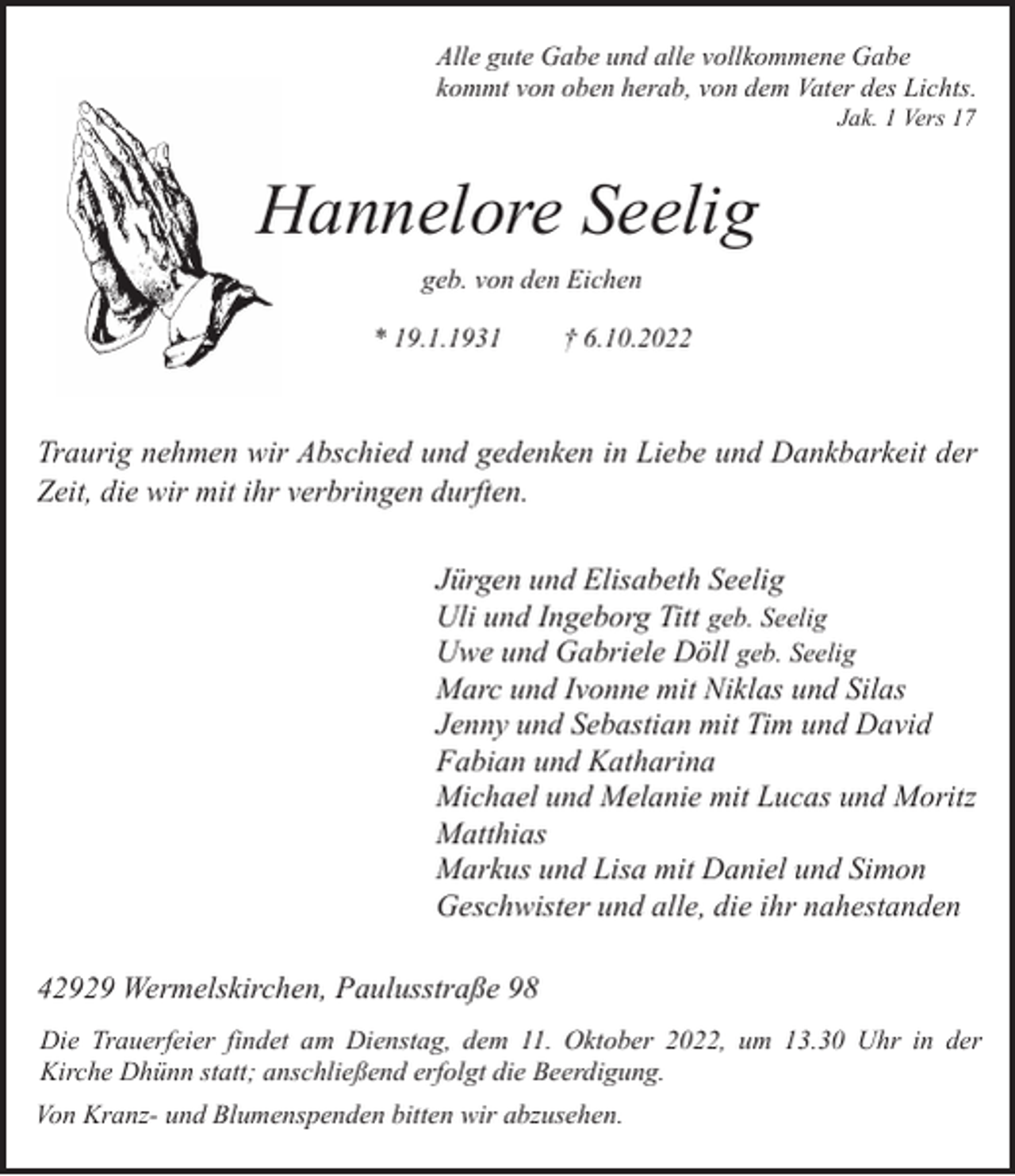 <p>Alle gute Gabe und alle vollkommene Gabe<br />kommt von oben herab, von dem Vater des Lichts.<br />Jak. 1 Vers 17</p><p>Hannelore Seelig<br />geb. von den Eichen<br />* 19.1.1931</p><p>† 6.10.2022</p><p>Traurig nehmen wir Abschied und gedenken in Liebe und Dankbarkeit der<br />Zeit, die wir mit ihr verbringen durften.<br />Jürgen und Elisabeth Seelig<br />Uli und Ingeborg Titt geb. Seelig<br />Uwe und Gabriele Döll geb. Seelig<br />Marc und Ivonne mit Niklas und Silas<br />Jenny und Sebastian mit Tim und David<br />Fabian und Katharina<br />Michael und Melanie mit Lucas und Moritz<br />Matthias<br />Markus und Lisa mit Daniel und Simon<br />Geschwister und alle, die ihr nahestanden<br />42929 Wermelskirchen, Paulusstraße 98<br />Die Trauerfeier findet am Dienstag, dem 11. Oktober 2022, um 13.30 Uhr in der<br />Kirche Dhünn statt; anschließend erfolgt die Beerdigung.<br />Von Kranz- und Blumenspenden bitten wir abzusehen.</p>