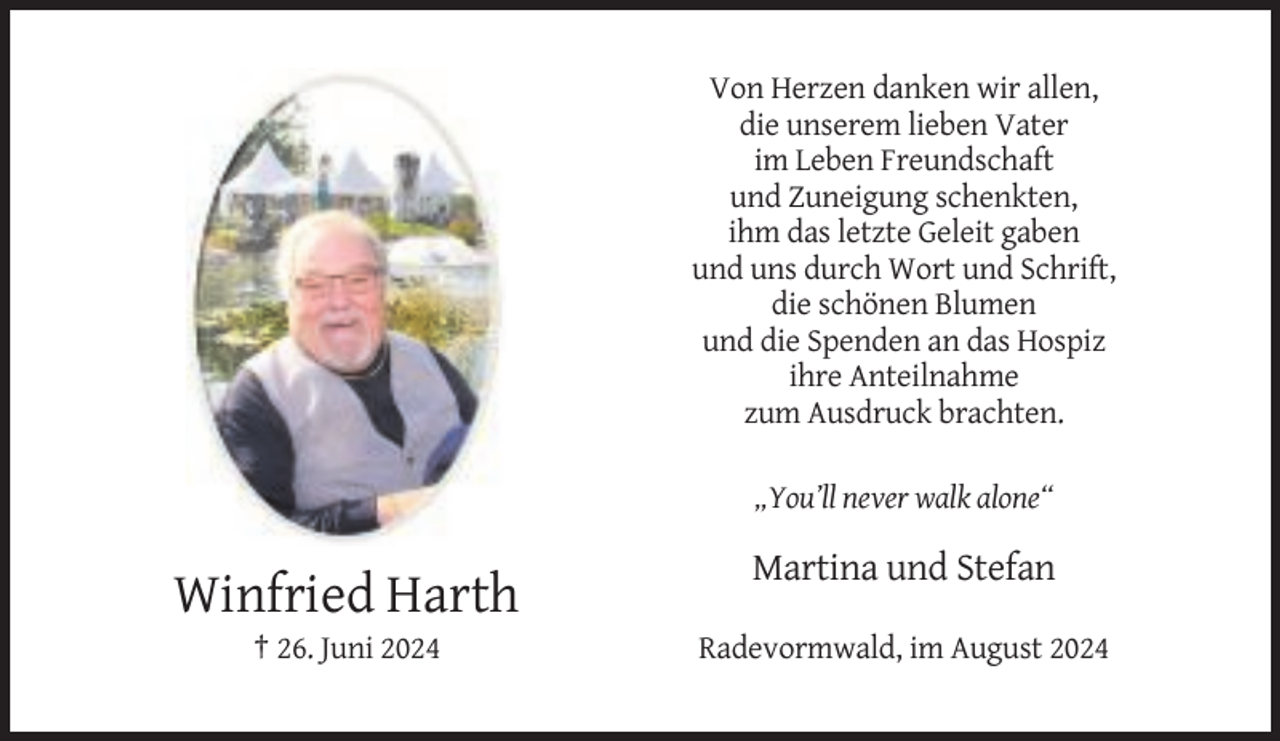 <p>Von Herzen danken wir allen,<br />die unserem lieben Vater<br />im Leben Freundschaft<br />und Zuneigung schenkten,<br />ihm das letzte Geleit gaben<br />und uns durch Wort und Schrift,<br />die schönen Blumen<br />und die Spenden an das Hospiz<br />ihre Anteilnahme<br />zum Ausdruck brachten.<br />„You’ll never walk alone“</p><p>Martina und Stefan</p><p>Winfried Harth<br />† 26. Juni 2024</p><p>Radevormwald, im August 2024</p>