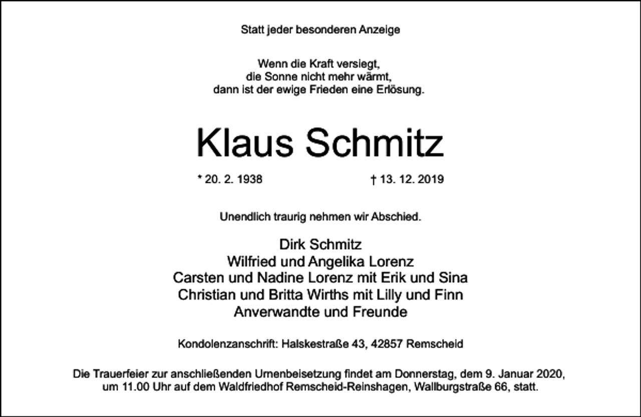 <p>Statt jeder besonderen Anzeige<br />Wenn die Kraft versiegt,<br />die Sonne nicht mehr wärmt,<br />dann ist der ewige Frieden eine Erlösung.</p><p>Klaus Schmitz<br />* 20. 2. 1938</p><p>† 13. 12. 2019</p><p>Unendlich traurig nehmen wir Abschied.</p><p>Dirk Schmitz<br />Wilfried und Angelika Lorenz<br />Carsten und Nadine Lorenz mit Erik und Sina<br />Christian und Britta Wirths mit Lilly und Finn<br />Anverwandte und Freunde<br />Kondolenzanschrift: Halskestraße 43, 42857 Remscheid<br />Die Trauerfeier zur anschließenden Urnenbeisetzung findet am Donnerstag, dem 9. Januar 2020,<br />um 11.00 Uhr auf dem Waldfriedhof Remscheid-Reinshagen, Wallburgstraße 66, statt.</p>