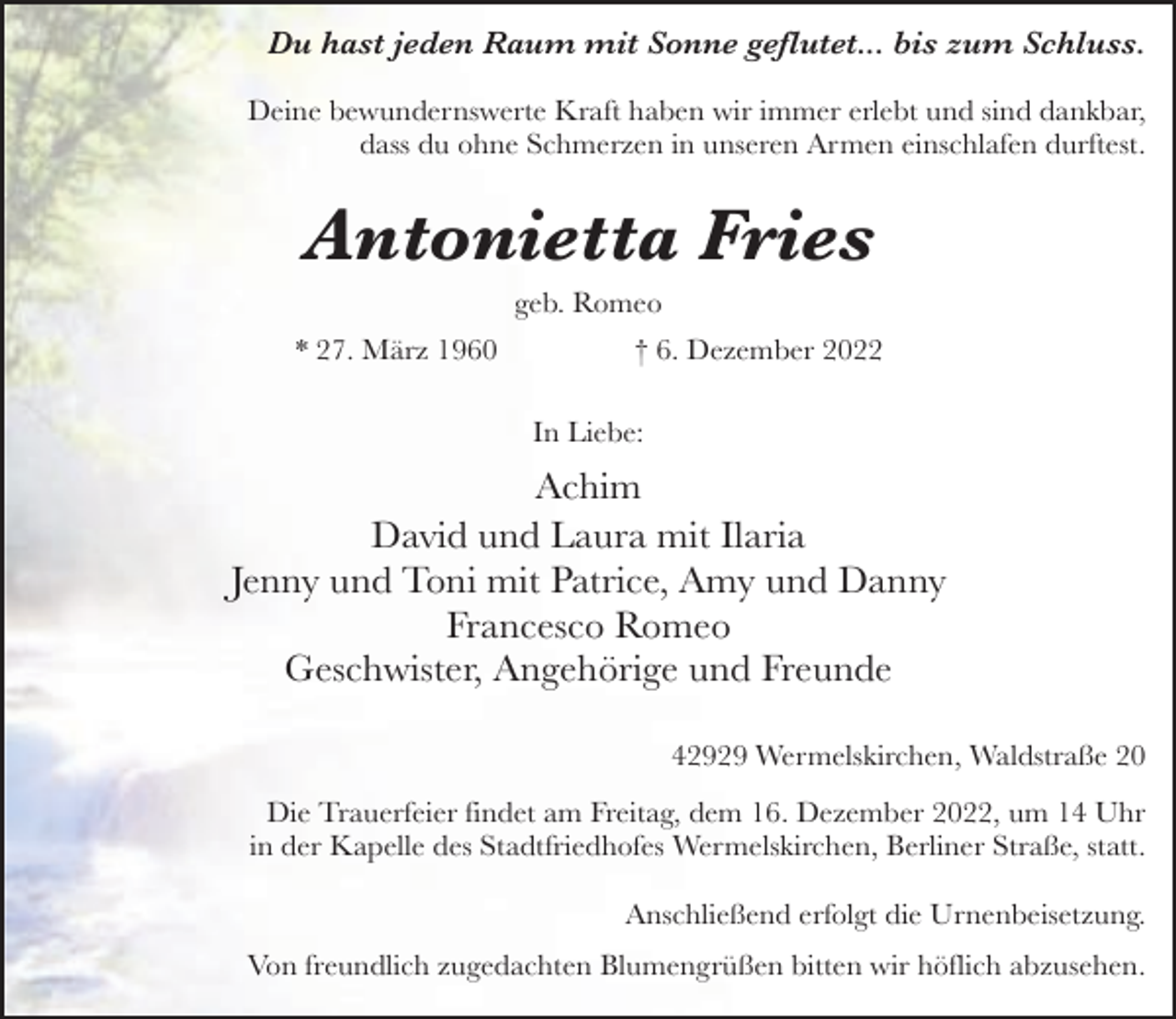 <p>Du hast jeden Raum mit Sonne geflutet... bis zum Schluss.<br />Deine bewundernswerte Kraft haben wir immer erlebt und sind dankbar,<br />dass du ohne Schmerzen in unseren Armen einschlafen durftest.</p><p>Antonietta Fries<br />geb. Romeo</p><p>* 27. März 1960</p><p>† 6. Dezember 2022<br />In Liebe:</p><p>Achim<br />David und Laura mit Ilaria<br />Jenny und Toni mit Patrice, Amy und Danny<br />Francesco Romeo<br />Geschwister, Angehörige und Freunde<br />42929 Wermelskirchen, Waldstraße 20<br />Die Trauerfeier findet am Freitag, dem 16. Dezember 2022, um 14 Uhr<br />in der Kapelle des Stadtfriedhofes Wermelskirchen, Berliner Straße, statt.<br />Anschließend erfolgt die Urnenbeisetzung.<br />Von freundlich zugedachten Blumengrüßen bitten wir höflich abzusehen.</p>