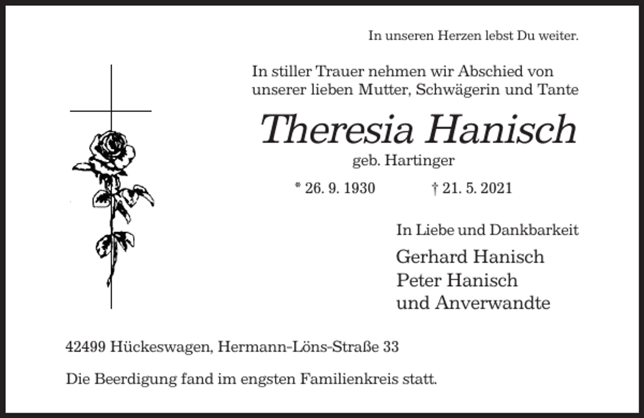 <p>In unseren Herzen lebst Du weiter.</p><p>In stiller Trauer nehmen wir Abschied von<br />unserer lieben Mutter, Schwägerin und Tante</p><p>Theresia Hanisch<br />geb. Hartinger<br />* 26. 9. 1930</p><p>† 21. 5. 2021<br />In Liebe und Dankbarkeit</p><p>Gerhard Hanisch<br />Peter Hanisch<br />und Anverwandte<br />42499 Hückeswagen, Hermann-Löns-Straße 33<br />Die Beerdigung fand im engsten Familienkreis statt.</p>