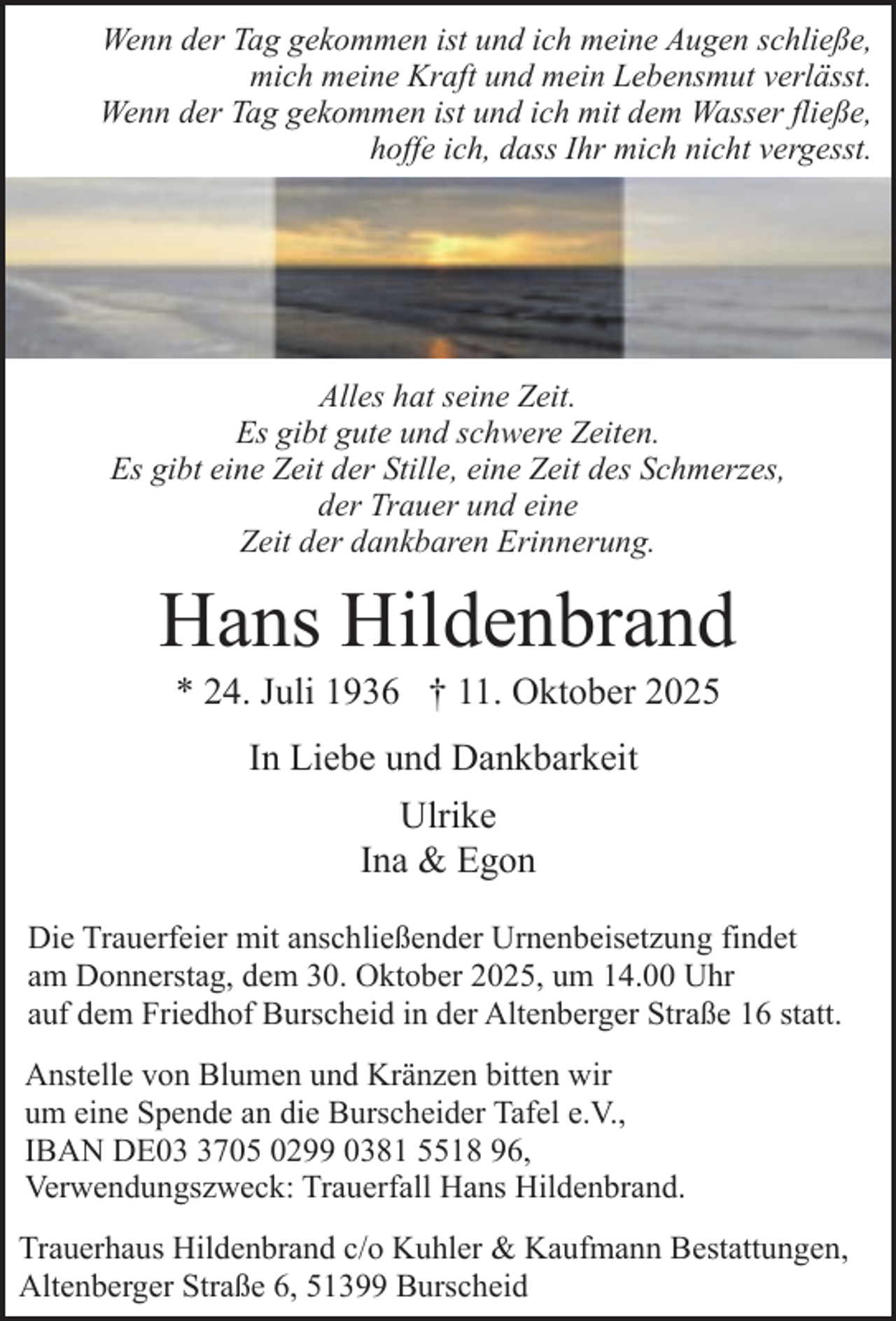 <p>Wenn der Tag gekommen ist und ich meine Augen schließe,<br />mich meine Kraft und mein Lebensmut verlässt.<br />Wenn der Tag gekommen ist und ich mit dem Wasser fließe,<br />hoffe ich, dass Ihr mich nicht vergesst.</p><p>Alles hat seine Zeit.<br />Es gibt gute und schwere Zeiten.<br />Es gibt eine Zeit der Stille, eine Zeit des Schmerzes,<br />der Trauer und eine<br />Zeit der dankbaren Erinnerung.</p><p>Hans Hildenbrand<br />* 24. Juli 1936 † 11. Oktober 2025<br />In Liebe und Dankbarkeit<br />Ulrike<br />Ina &amp; Egon<br />Die Trauerfeier mit anschließender Urnenbeisetzung findet<br />am Donnerstag, dem 30. Oktober 2025, um 14.00 Uhr<br />auf dem Friedhof Burscheid in der Altenberger Straße 16 statt.<br />Anstelle von Blumen und Kränzen bitten wir<br />um eine Spende an die Burscheider Tafel e.V.,<br />IBAN DE0705 0299 0381 5518 96,<br />Verwendungszweck: Trauerfall Hans Hildenbrand.<br />Trauerhaus Hildenbrand c/o Kuhler &amp; Kaufmann Bestattungen,<br />Altenberger Straße 6, 51399 Burscheid</p>