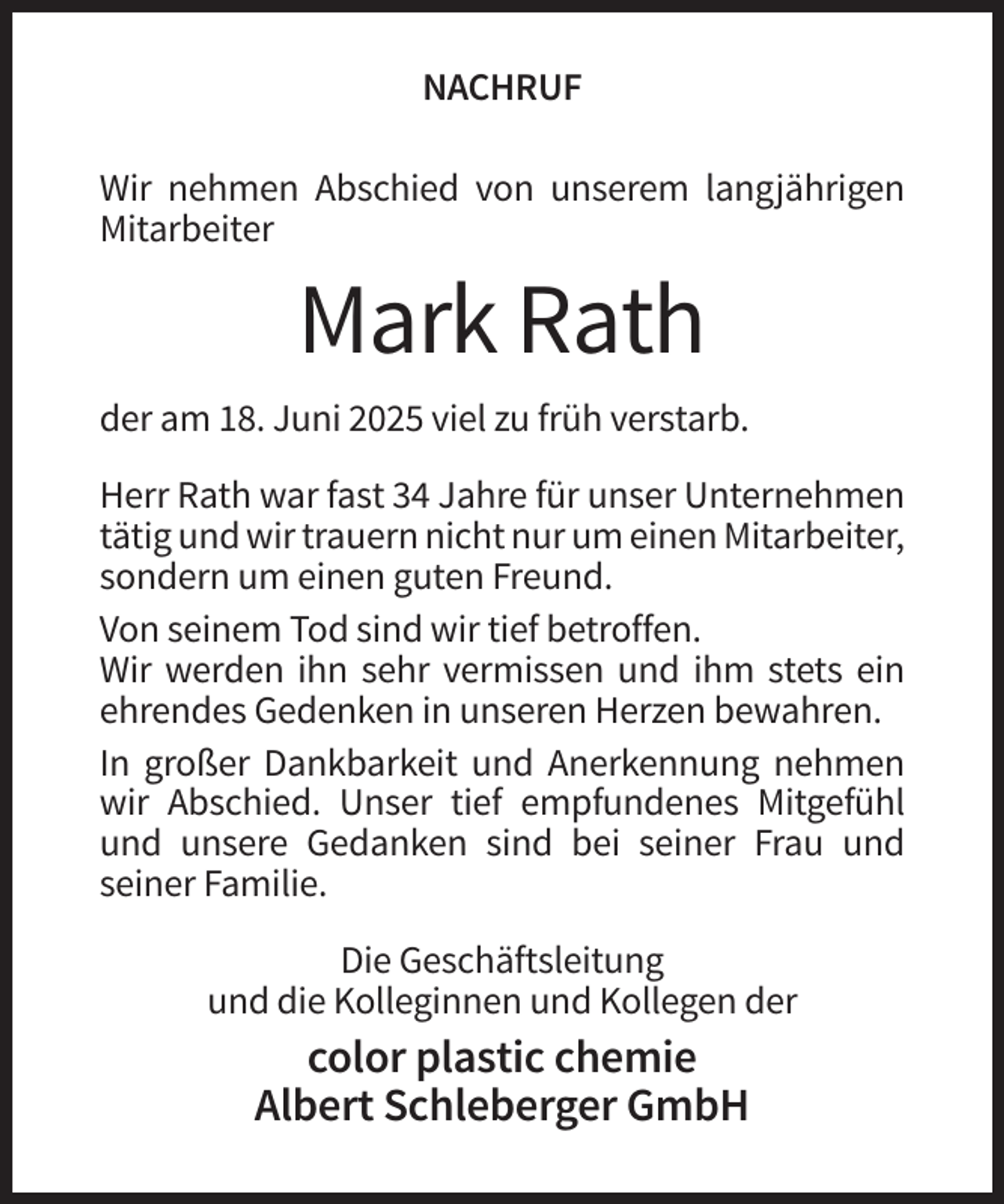 <p>NACHRUF<br />Wir nehmen Abschied von unserem langjährigen<br />Mitarbeiter</p><p>Mark Rath<br />der am 18. Juni 2025 viel zu früh verstarb.<br />Herr Rath war fast 34 Jahre für unser Unternehmen<br />tätig und wir trauern nicht nur um einen Mitarbeiter,<br />sondern um einen guten Freund.<br />Von seinem Tod sind wir tief betroffen.<br />Wir werden ihn sehr vermissen und ihm stets ein<br />ehrendes Gedenken in unseren Herzen bewahren.<br />In großer Dankbarkeit und Anerkennung nehmen<br />wir Abschied. Unser tief empfundenes Mitgefühl<br />und unsere Gedanken sind bei seiner Frau und<br />seiner Familie.<br />Die Geschäftsleitung<br />und die Kolleginnen und Kollegen der</p><p>color plastic chemie<br />Albert Schleberger GmbH</p>