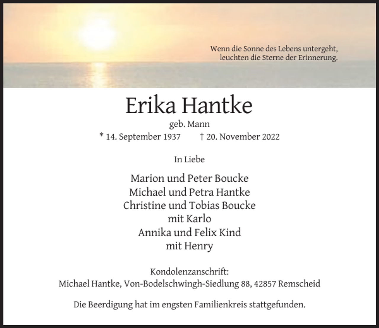 <p>Wenn die Sonne des Lebens untergeht,<br />leuchten die Sterne der Erinnerung.</p><p>Erika Hantke<br />geb. Mann<br />* 14. September 1937<br />† 20. November 2022<br />In Liebe</p><p>Marion und Peter Boucke<br />Michael und Petra Hantke<br />Christine und Tobias Boucke<br />mit Karlo<br />Annika und Felix Kind<br />mit Henry<br />Kondolenzanschrift:<br />Michael Hantke, Von-Bodelschwingh-Siedlung 88, 42857 Remscheid<br />Die Beerdigung hat im engsten Familienkreis stattgefunden.</p>