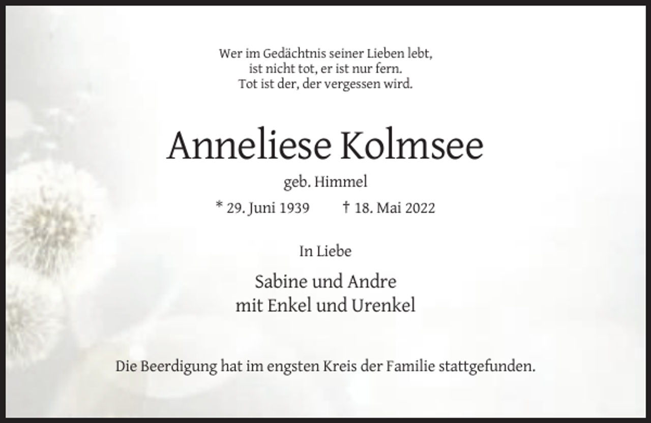 <p>Wer im Gedächtnis seiner Lieben lebt,<br />ist nicht tot, er ist nur fern.<br />Tot ist der, der vergessen wird.</p><p>Anneliese Kolmsee<br />geb. Himmel<br />* 29. Juni 1939</p><p>† 18. Mai 2022</p><p>In Liebe</p><p>Sabine und Andre<br />mit Enkel und Urenkel</p><p>Die Beerdigung hat im engsten Kreis der Familie stattgefunden.</p>