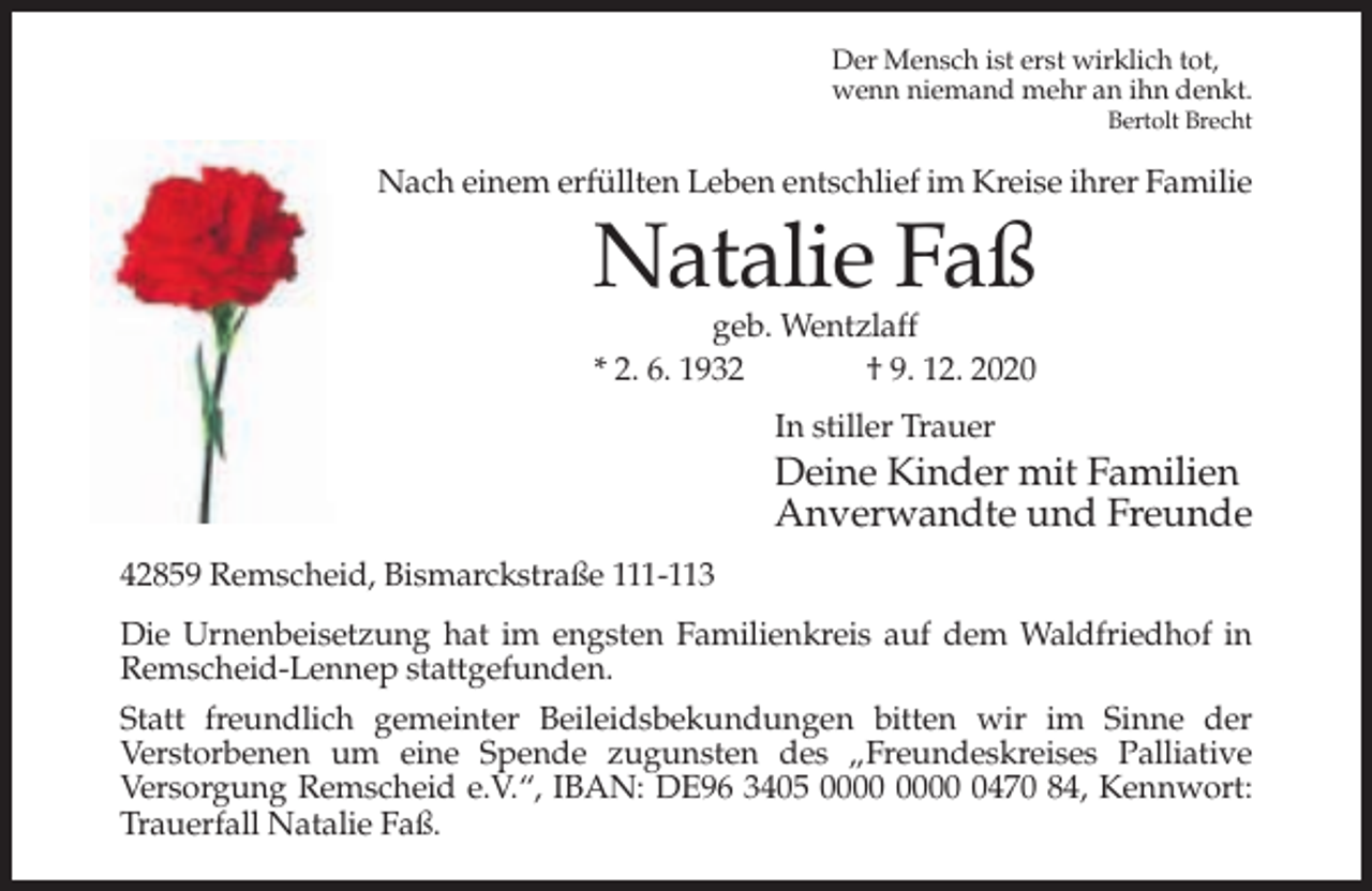 <p>Der Mensch ist erst wirklich tot,<br />wenn niemand mehr an ihn denkt.<br />Bertolt Brecht</p><p>Nach einem erfüllten Leben entschlief im Kreise ihrer Familie</p><p>Natalie Faß<br />geb. Wentzlaff<br />* 2. 6. 1932<br />† 9. 12. 2020<br />In stiller Trauer</p><p>Deine Kinder mit Familien<br />Anverwandte und Freunde<br />42859 Remscheid, Bismarckstraße 111-113<br />Die Urnenbeisetzung hat im engsten Familienkreis auf dem Waldfriedhof in<br />Remscheid-Lennep stattgefunden.<br />Statt freundlich gemeinter Beileidsbekundungen bitten wir im Sinne der<br />Verstorbenen um eine Spende zugunsten des „Freundeskreises Palliative<br />Versorgung Remscheid e.V.“, IBAN: DE96 3405 0470 84, Kennwort:<br />Trauerfall Natalie Faß.</p>
