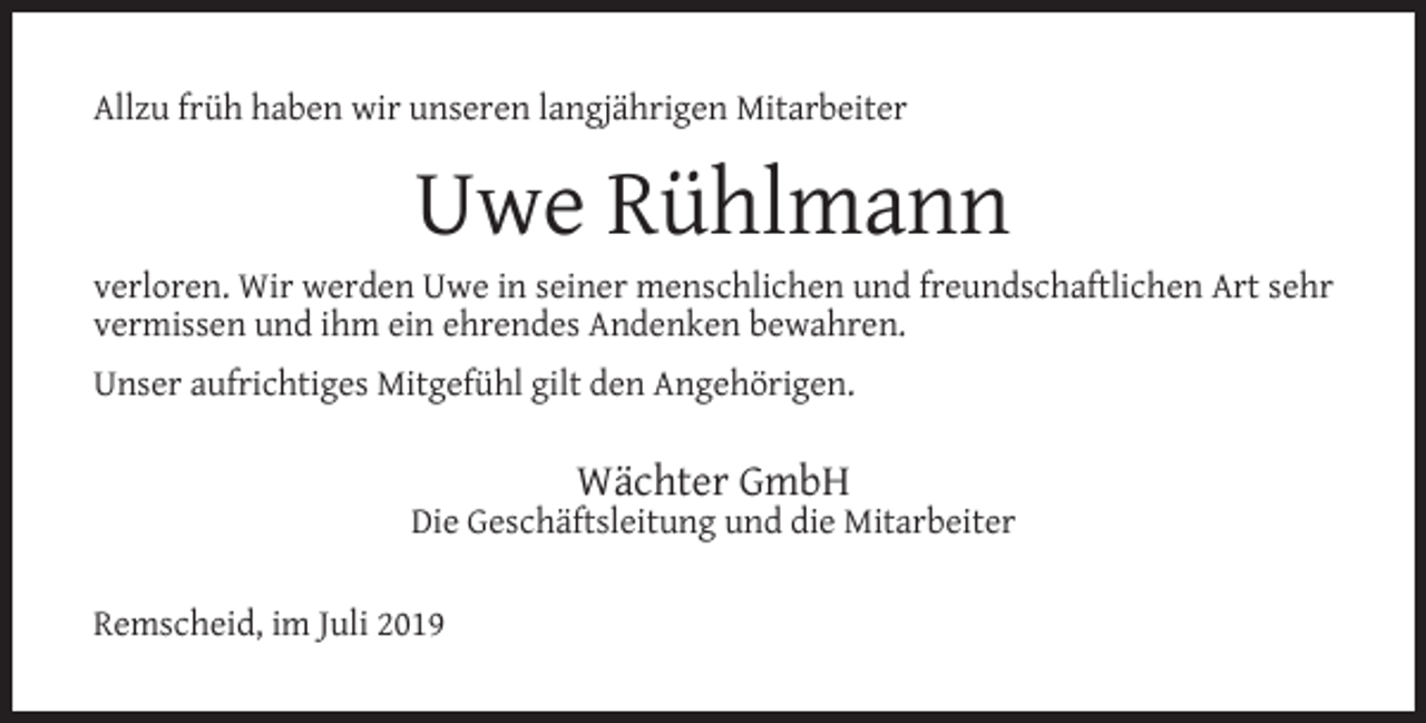 <p>Allzu früh haben wir unseren langjährigen Mitarbeiter</p><p>Uwe Rühlmann</p><p>verloren. Wir werden Uwe in seiner menschlichen und freundschaftlichen Art sehr<br />vermissen und ihm ein ehrendes Andenken bewahren.<br />Unser aufrichtiges Mitgefühl gilt den Angehörigen.</p><p>Wächter GmbH</p><p>Die Geschäftsleitung und die Mitarbeiter<br />Remscheid, im Juli 2019</p>