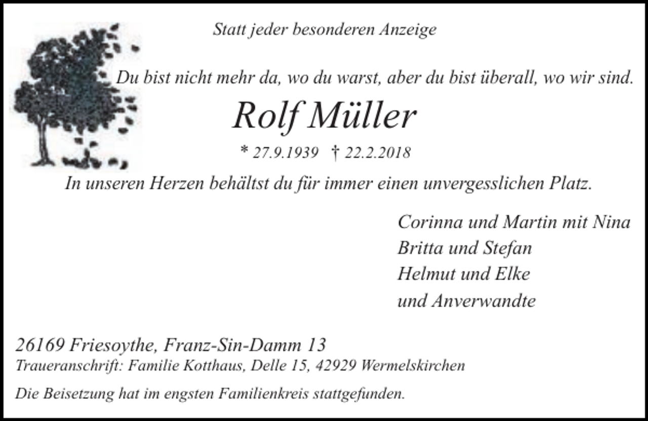 <p>Statt jeder besonderen Anzeige</p><p>Du bist nicht mehr da, wo du warst, aber du bist überall, wo wir sind.</p><p>Rolf Müller<br />* 27.9.1939 † 22.2.2018</p><p>In unseren Herzen behältst du für immer einen unvergesslichen Platz.<br />Corinna und Martin mit Nina<br />Britta und Stefan<br />Helmut und Elke<br />und Anverwandte<br />26169 Friesoythe, Franz-Sin-Damm 13</p><p>Traueranschrift: Familie Kotthaus, Delle 15, 42929 Wermelskirchen<br />Die Beisetzung hat im engsten Familienkreis stattgefunden.</p>
