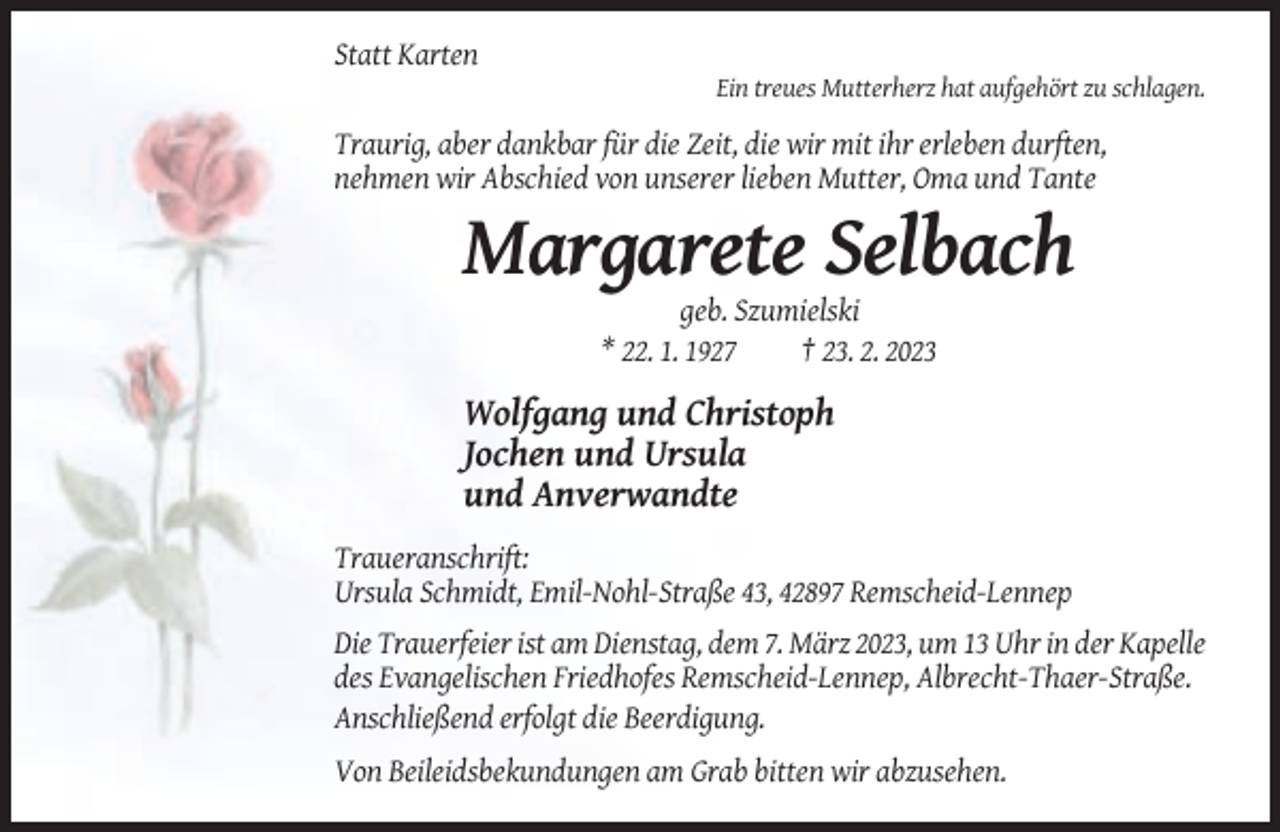 <p>Statt Karten<br />Ein treues Mutterherz hat aufgehört zu schlagen.</p><p>Traurig, aber dankbar für die Zeit, die wir mit ihr erleben durften,<br />nehmen wir Abschied von unserer lieben Mutter, Oma und Tante</p><p>Margarete Selbach<br />geb. Szumielski<br />* 22. 1. 1927<br />† 23. 2. 2023</p><p>Wolfgang und Christoph<br />Jochen und Ursula<br />und Anverwandte<br />Traueranschrift:<br />Ursula Schmidt, Emil-Nohl-Straße 43, 42897 Remscheid-Lennep<br />Die Trauerfeier ist am Dienstag, dem 7. März 2023, um 13 Uhr in der Kapelle<br />des Evangelischen Friedhofes Remscheid-Lennep, Albrecht-Thaer-Straße.<br />Anschließend erfolgt die Beerdigung.<br />Von Beileidsbekundungen am Grab bitten wir abzusehen.</p>