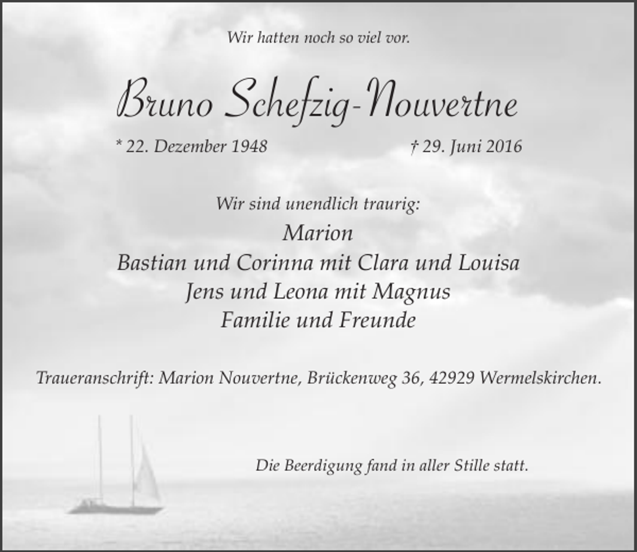 <p>Wir hatten noch so viel vor.</p><p>Bruno Schefzig-Nouvertne<br />* 22. Dezember 1948</p><p>† 29. Juni 2016</p><p>Wir sind unendlich traurig:</p><p>Marion<br />Bastian und Corinna mit Clara und Louisa<br />Jens und Leona mit Magnus<br />Familie und Freunde<br />Traueranschrift: Marion Nouvertne, Brückenweg 36, 42929 Wermelskirchen.</p><p>Die Beerdigung fand in aller Stille statt.</p>
