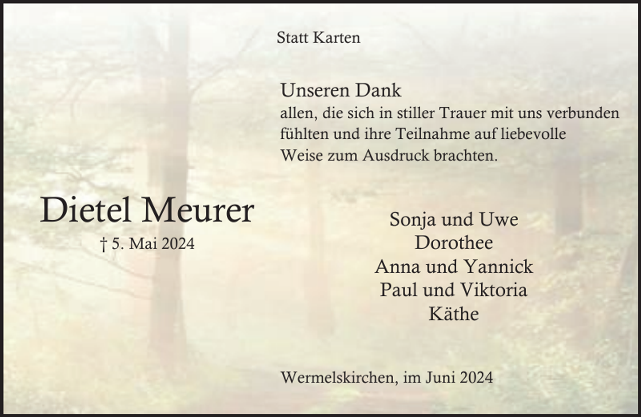 <p>Statt Karten</p><p>Unseren Dank</p><p>allen, die sich in stiller Trauer mit uns verbunden<br />fühlten und ihre Teilnahme auf liebevolle<br />Weise zum Ausdruck brachten.</p><p>Dietel Meurer<br />† 5. Mai 2024</p><p>Sonja und Uwe<br />Dorothee<br />Anna und Yannick<br />Paul und Viktoria<br />Käthe<br />Wermelskirchen, im Juni 2024</p>