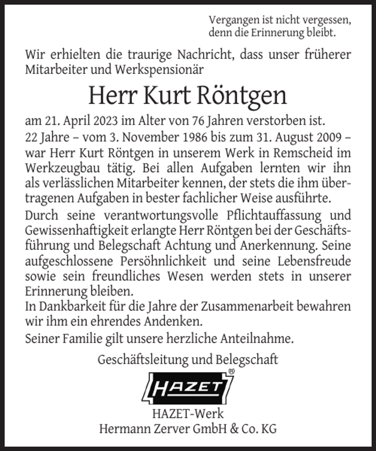 <p>Vergangen ist nicht vergessen,<br />denn die Erinnerung bleibt.</p><p>Wir erhielten die traurige Nachricht, dass unser früherer<br />Mitarbeiter und Werkspensionär</p><p>Herr Kurt Röntgen<br />am 21. April 2023 im Alter von 76 Jahren verstorben ist.<br />22 Jahre – vom 3. November 1986 bis zum 31. August 2009 –<br />war Herr Kurt Röntgen in unserem Werk in Remscheid im<br />Werkzeugbau tätig. Bei allen Aufgaben lernten wir ihn<br />als verlässlichen Mitarbeiter kennen, der stets die ihm übertragenen Aufgaben in bester fachlicher Weise ausführte.<br />Durch seine verantwortungsvolle Pflichtauffassung und<br />Gewissenhaftigkeit erlangte Herr Röntgen bei der Geschäftsführung und Belegschaft Achtung und Anerkennung. Seine<br />aufgeschlossene Persöhnlichkeit und seine Lebensfreude<br />sowie sein freundliches Wesen werden stets in unserer<br />Erinnerung bleiben.<br />In Dankbarkeit für die Jahre der Zusammenarbeit bewahren<br />wir ihm ein ehrendes Andenken.<br />Seiner Familie gilt unsere herzliche Anteilnahme.<br />Geschäftsleitung und Belegschaft</p><p>HAZET-Werk<br />Hermann Zerver GmbH &amp; Co. KG</p>