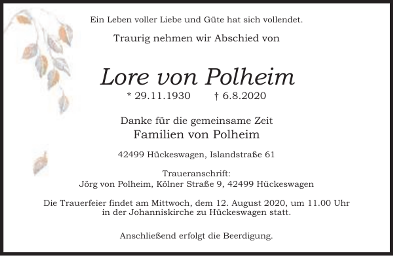 <p>Ein Leben voller Liebe und Güte hat sich vollendet.</p><p>Traurig nehmen wir Abschied von</p><p>Lore von Polheim<br />* 29.11.1930</p><p>† 6.8.2020</p><p>Danke für die gemeinsame Zeit</p><p>Familien von Polheim</p><p>42499 Hückeswagen, Islandstraße 61<br />Traueranschrift:<br />Jörg von Polheim, Kölner Straße 9, 42499 Hückeswagen<br />Die Trauerfeier findet am Mittwoch, dem 12. August 2020, um 11.00 Uhr<br />in der Johanniskirche zu Hückeswagen statt.<br />Anschließend erfolgt die Beerdigung.</p>