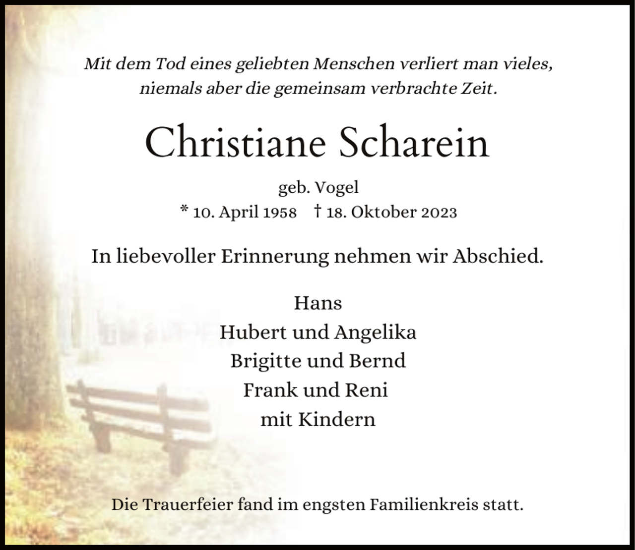 <p>Mit dem Tod eines geliebten Menschen verliert man vieles,<br />niemals aber die gemeinsam verbrachte Zeit.</p><p>Christiane Scharein<br />geb. Vogel<br />* 10. April 1958 † 18. Oktober 2023</p><p>In liebevoller Erinnerung nehmen wir Abschied.<br />Hans<br />Hubert und Angelika<br />Brigitte und Bernd<br />Frank und Reni<br />mit Kindern</p><p>Die Trauerfeier fand im engsten Familienkreis statt.</p>