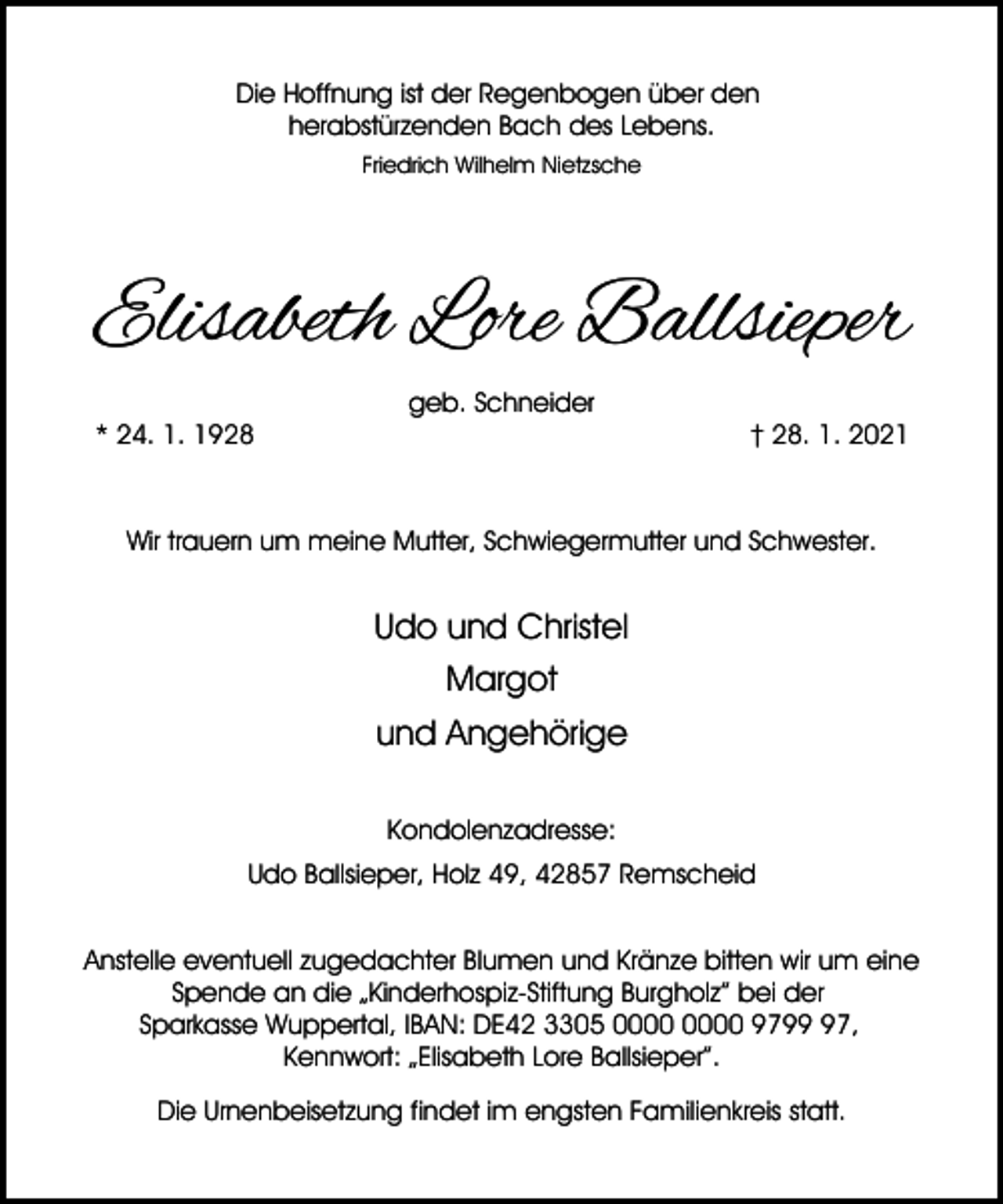 <p>Die Hoffnung ist der Regenbogen über den<br />herabstürzenden Bach des Lebens.<br />Friedrich Wilhelm Nietzsche</p><p>Elisabeth Lore Ballsieper<br />* 24. 1. 1928</p><p>geb. Schneider</p><p>† 28. 1. 2021</p><p>Wir trauern um meine Mutter, Schwiegermutter und Schwester.</p><p>Udo und Christel<br />Margot<br />und Angehörige<br />Kondolenzadresse:<br />Udo Ballsieper, Holz 49, 42857 Remscheid<br />Anstelle eventuell zugedachter Blumen und Kränze bitten wir um eine<br />Spende an die „Kinderhospiz-Stiftung Burgholz” bei der<br />Sparkasse Wuppertal, IBAN: DE42 3305 9797,<br />Kennwort: „Elisabeth Lore Ballsieper”.<br />Die Urnenbeisetzung findet im engsten Familienkreis statt.</p>