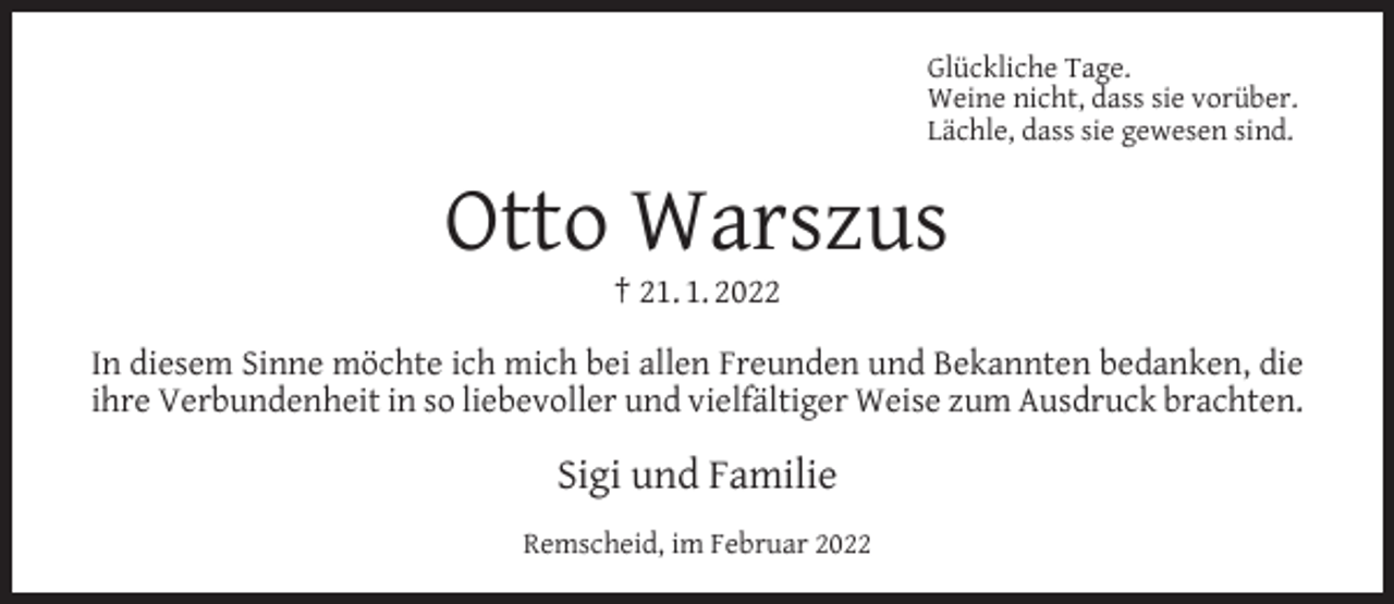 <p>Glückliche Tage.<br />Weine nicht, dass sie vorüber.<br />Lächle, dass sie gewesen sind.</p><p>Otto Warszus<br />† 21. 1. 2022</p><p>In diesem Sinne möchte ich mich bei allen Freunden und Bekannten bedanken, die<br />ihre Verbundenheit in so liebevoller und vielfältiger Weise zum Ausdruck brachten.</p><p>Sigi und Familie<br />Remscheid, im Februar 2022</p>