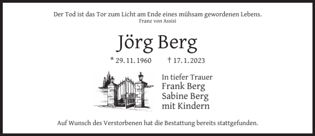 <p>Der Tod ist das Tor zum Licht am Ende eines mühsam gewordenen Lebens.<br />Franz von Assisi</p><p>Jörg Berg<br />* 29. 11. 1960</p><p>† 17. 1. 2023<br />In tiefer Trauer</p><p>Frank Berg<br />Sabine Berg<br />mit Kindern</p><p>Auf Wunsch des Verstorbenen hat die Bestattung bereits stattgefunden.</p>