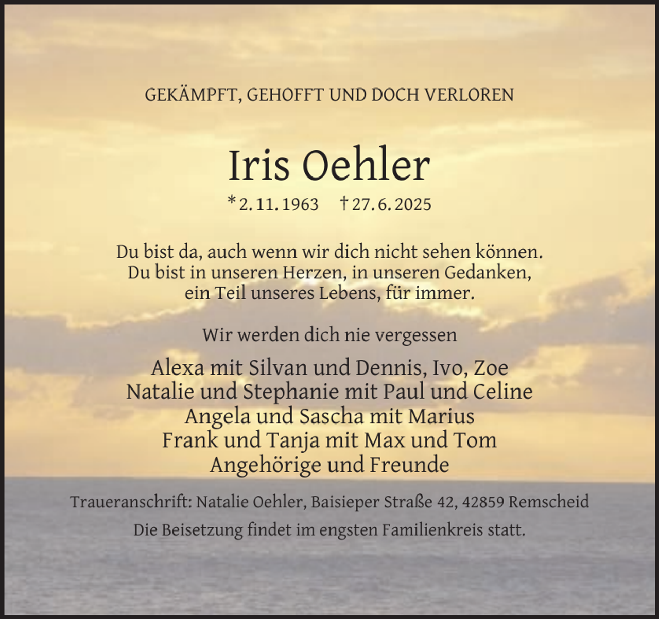 <p>GEKÄMPFT, GEHOFFT UND DOCH VERLOREN</p><p>Iris Oehler</p><p>* 2. 11. 1963</p><p>† 27. 6. 2025</p><p>Du bist da, auch wenn wir dich nicht sehen können.<br />Du bist in unseren Herzen, in unseren Gedanken,<br />ein Teil unseres Lebens, für immer.<br />Wir werden dich nie vergessen</p><p>Alexa mit Silvan und Dennis, Ivo, Zoe<br />Natalie und Stephanie mit Paul und Celine<br />Angela und Sascha mit Marius<br />Frank und Tanja mit Max und Tom<br />Angehörige und Freunde<br />Traueranschrift: Natalie Oehler, Baisieper Straße 42, 42859 Remscheid<br />Die Beisetzung ﬁndet im engsten Familienkreis statt.</p>