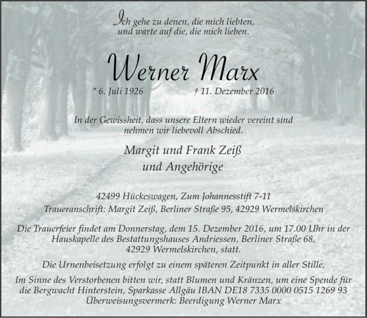<p>Ich gehe zu denen, die mich liebten,<br />und warte auf die, die mich lieben.</p><p>Werner Marx</p><p>* 6. Juli 1926</p><p>† 11. Dezember 2016</p><p>In der Gewissheit, dass unsere Eltern wieder vereint sind<br />nehmen wir liebevoll Abschied.</p><p>Margit und Frank Zeiß<br />und Angehörige<br />42499 Hückeswagen, Zum Johannesstift 7-11<br />Traueranschrift: Margit Zeiß, Berliner Straße 95, 42929 Wermelskirchen<br />Die Trauerfeier findet am Donnerstag, dem 15. Dezember 2016, um 17.00 Uhr in der<br />Hauskapelle des Bestattungshauses Andriessen, Berliner Straße 68,<br />42929 Wermelskirchen, statt.<br />Die Urnenbeisetzung erfolgt zu einem späteren Zeitpunkt in aller Stille.<br />Im Sinne des Verstorbenen bitten wir, statt Blumen und Kränzen, um eine Spende für<br />die Bergwacht Hinterstein, Sparkasse Allgäu IBAN DE18 7335 000515 1263<br />Überweisungsvermerk: Beerdigung Werner Marx</p>