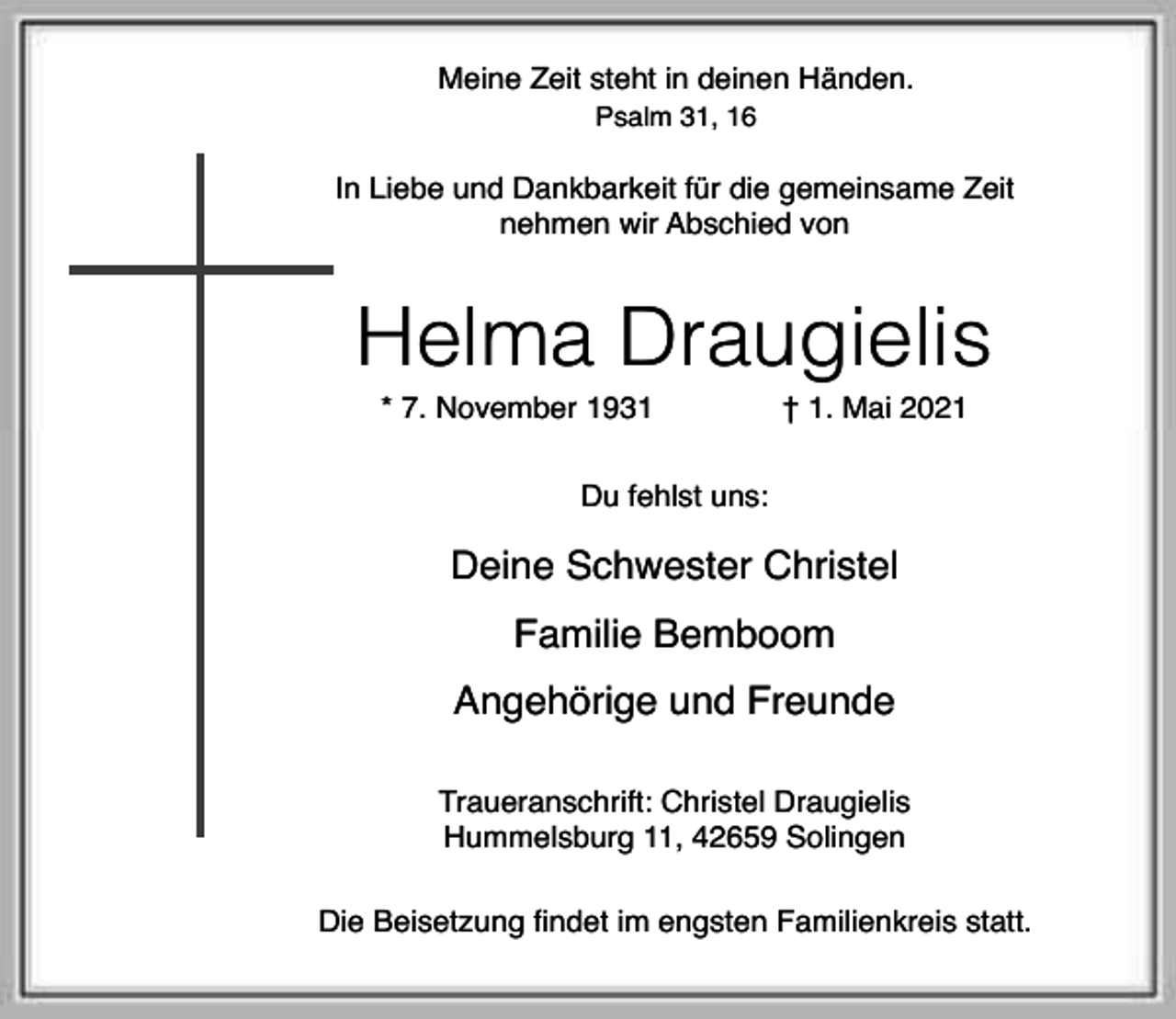 <p>Meine Zeit steht in deinen Händen.<br />Psalm 31, 16</p><p>In Liebe und Dankbarkeit für die gemeinsame Zeit<br />nehmen wir Abschied von</p><p>Helma Draugielis<br />* 7. November 1931</p><p>† 1. Mai 2021</p><p>Du fehlst uns:</p><p>Deine Schwester Christel<br />Familie Bemboom<br />Angehörige und Freunde<br />Traueranschrift: Christel Draugielis<br />Hummelsburg 11, 42659 Solingen<br />Die Beisetzung findet im engsten Familienkreis statt.</p>