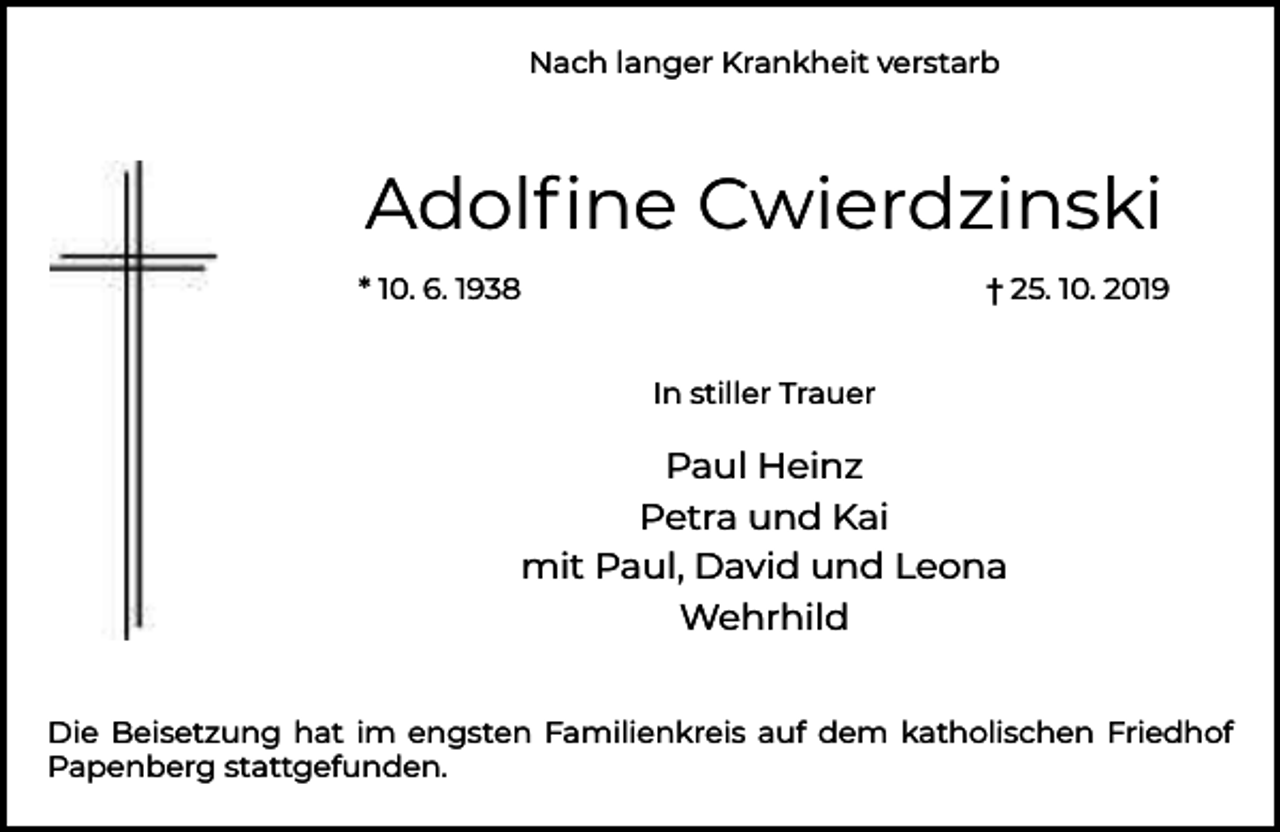 <p>Nach langer Krankheit verstarb</p><p>Adolﬁne Cwierdzinski<br />* 10. 6. 1938</p><p>† 25. 10. 2019<br />In stiller Trauer</p><p>Paul Heinz<br />Petra und Kai<br />mit Paul, David und Leona<br />Wehrhild<br />Die Beisetzung hat im engsten Familienkreis auf dem katholischen Friedhof<br />Papenberg stattgefunden.</p>
