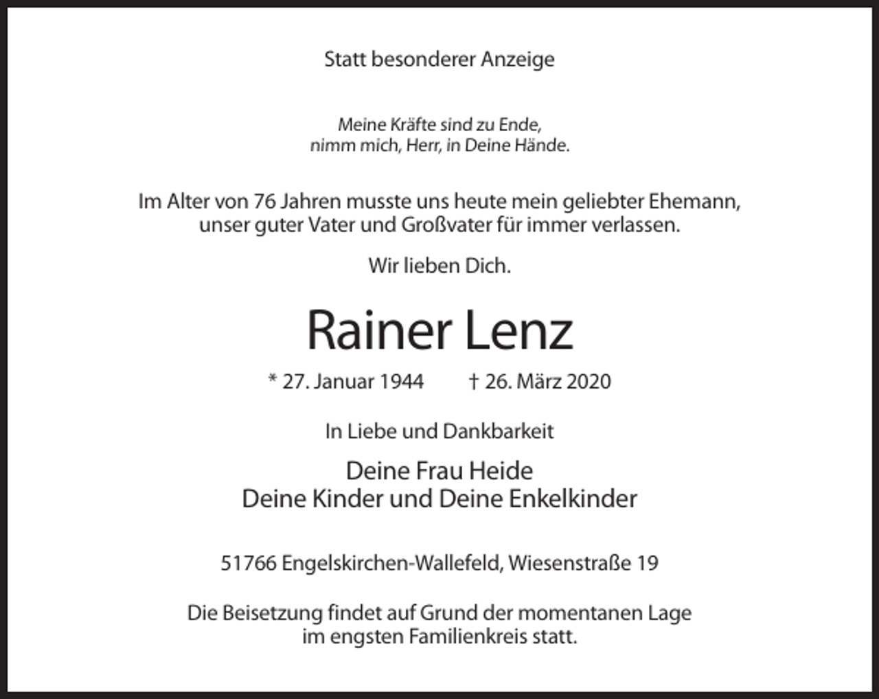 <p>Statt besonderer Anzeige<br />Meine Kräfte sind zu Ende,<br />nimm mich, Herr, in Deine Hände.</p><p>Im Alter von 76 Jahren musste uns heute mein geliebter Ehemann,<br />unser guter Vater und Großvater für immer verlassen.<br />Wir lieben Dich.</p><p>Rainer Lenz<br />* 27. Januar 1944</p><p>† 26. März 2020</p><p>In Liebe und Dankbarkeit</p><p>Deine Frau Heide<br />Deine Kinder und Deine Enkelkinder<br />51766 Engelskirchen-Wallefeld, Wiesenstraße 19<br />Die Beisetzung findet auf Grund der momentanen Lage<br />im engsten Familienkreis statt.</p>